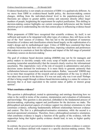 Evidence based decision making

Dr.Mustafa Salih

Evidence-based policy is not simply an extension of EBM: it is qualitatively different. As
we move from EBM to evidence-based health policy, the decision-making context
changes, shifting from the individual-clinical level to the population-policy level.
Decisions are subject to greater public scrutiny and outcomes directly affect larger
numbers of people, heightening the requirement for explicit justification. This shifting in
decision-making context highlights our current conceptual deficiencies and the limited
attention given to understanding the role that context plays in influencing evidence-based
decisions.
While proponents of EBM have recognized that scientific evidence, by itself, is not
sufficient and needs to be integrated with other types of evidence, they still focus on the
use of the `best' sources of evidence. This has led to the development of numerous
hierarchies of evidence and classification criteria based largely on the sophistication of a
study's design and its methodological rigor. Critics of EBM have countered that these
evidence hierarchies lack their own evidence-base, imposing valuations and preferences
that endeavor to constrain or limit the influence and impact of the full range of potential
evidentiary sources on decision-making 7.
The goal of evidence based decision making (EBDM) may not be for managers and
policy makers to slavishly comply with every scrap of health services research, even
assuming (somewhat unrealistically) that the research clearly resolves the informational
uncertainty. This imperialistic view of the role of research in administrative and policy
decisions seems destined for irrelevance. It is more likely to generate animosity than
collaboration between researchers and decision makers. Rather, ‘successful’ EBDM may
be no more than recognition of the research and an explanation of the way in which it
was taken into account in the decision. If it was not used, why was it not used? Perhaps
all that is being sought through evidence-based decision-making is a status for science in
decisions that is at least equivalent to the current status of public or interest group
opinion8.
What constitutes evidence?
This question is philosophical, rooted in epistemology and ontology theorizing how we
relate to the world in terms of the creation, interpretation and evaluation of information
and knowledge. This question is also practical, embedded in the fundamental process of
decision-making, explicating support and justification for the decisions we make. The
philosophical and practical aspects of evidence support two distinct orientations to what
constitutes evidence, reflecting fundamentally different relationships between evidence
and context. The first is a philosophical-normative orientation, while the second is a
practical-operational orientation. Therefore, from a philosophical-normative orientation,
what constitutes evidence is largely a function of the quality of the evidence, with the
supposition being that higher quality evidence should lead, in turn, to higher quality
decisions7.
In contrast, the practical-operational orientation to what constitutes evidence is contextbased, with evidence defined with respect to a specific decision-making context. This

 