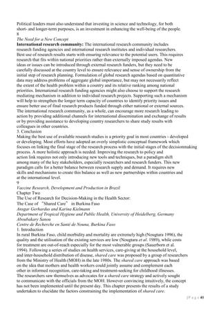 Political leaders must also understand that investing in science and technology, for both
short- and longer-term purposes, is an investment in enhancing the well-being of the people.
8
The Need for a New Concept
International research community: The international research community includes
research funding agencies and international research institutes and individual researchers.
Best use of research results starts with ensuring relevance to the potential users. This requires
research that fits within national priorities rather than externally imposed agendas. New
ideas or issues can be introduced through external research funders, but they need to be
carefully discussed at the country level to ensure relevance and sense of ownership from the
initial step of research planning. Formulation of global research agendas based on quantitative
data may address problems of aggregate global importance, but may not necessarily reflect
the extent of the health problem within a country and its relative ranking among national
priorities. International research funding agencies might also choose to support the research
mediating mechanism in addition to individual research projects. Supporting such a mechanism
will help to strengthen the longer term capacity of countries to identify priority issues and
ensure better use of final research products funded through either national or external sources.
The international research community, as a whole, can encourage more research leading to
action by providing additional channels for international dissemination and exchange of results
or by providing assistance to developing country researchers to share study results with
colleagues in other countries.
3. Conclusion
Making the best use of available research studies is a priority goal in most countries - developed
or developing. Most efforts have adopted an overly simplistic conceptual framework which
focuses on linking the final stage of the research process with the initial stages of the decisionmaking
process. A more holistic approach is needed. Improving the research to policy and
action link requires not only introducing new tools and techniques, but a paradigm shift
among many of the key stakeholders, especially researchers and research funders. This new
paradigm calls for a better balance between research supply and demand. It requires new
skills and mechanisms to create this balance as well as new partnerships within countries and
at the international level.
9
Vaccine Research, Development and Production in Brazil
Chapter Two
The Use of Research for Decision-Making in the Health Sector:
The Case of “Shared Care” in Burkina Faso
Ansgar Gerhardus and Karina Kielmann
Department of Tropical Hygiene and Public Health, University of Heidelberg, Germany
Aboubakary Sanou
Centre de Recherche en Santé de Nouna, Burkina Faso
1. Introduction
In rural Burkina Faso, child morbidity and mortality are extremely high (Nougtara 1996), the
quality and the utilisation of the existing services are low (Nougtara et al. 1989), while costs
for treatment are out-of-reach especially for the most vulnerable groups (Sauerborn et al.
1994). Following a series of studies on health services, care-giving at the household level,
and inter-household distribution of disease, shared care was proposed by a group of researchers
from the Ministry of Health (MOH) in the late 1980s. The shared care approach was based
on the idea that mothers and health workers could jointly assume and complement each
other in informed recognition, care-taking and treatment-seeking for childhood illnesses.
The researchers saw themselves as advocates for a shared care strategy and actively sought
to communicate with the officials from the MOH. However convincing intuitively, the concept
has not been implemented until the present day. This chapter presents the results of a study
undertaken to elucidate the factors constraining the implementation of shared care.
| P a g e 11

 