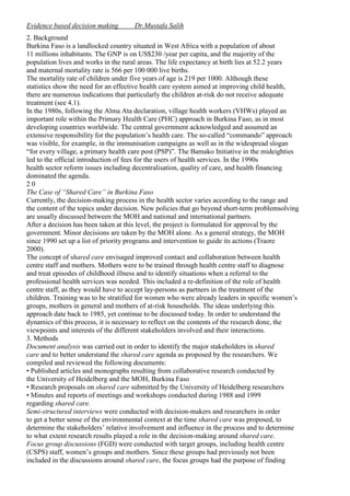 Evidence based decision making

Dr.Mustafa Salih

2. Background
Burkina Faso is a landlocked country situated in West Africa with a population of about
11 millions inhabitants. The GNP is on US$230 /year per capita, and the majority of the
population lives and works in the rural areas. The life expectancy at birth lies at 52.2 years
and maternal mortality rate is 566 per 100 000 live births.
The mortality rate of children under five years of age is 219 per 1000. Although these
statistics show the need for an effective health care system aimed at improving child health,
there are numerous indications that particularly the children at-risk do not receive adequate
treatment (see 4.1).
In the 1980s, following the Alma Ata declaration, village health workers (VHWs) played an
important role within the Primary Health Care (PHC) approach in Burkina Faso, as in most
developing countries worldwide. The central government acknowledged and assumed an
extensive responsibility for the population’s health care. The so-called “commando” approach
was visible, for example, in the immunisation campaigns as well as in the widespread slogan
“for every village, a primary health care post (PSP)”. The Bamako Initiative in the mideighties
led to the official introduction of fees for the users of health services. In the 1990s
health sector reform issues including decentralisation, quality of care, and health financing
dominated the agenda.
20
The Case of “Shared Care” in Burkina Faso
Currently, the decision-making process in the health sector varies according to the range and
the content of the topics under decision. New policies that go beyond short-term problemsolving
are usually discussed between the MOH and national and international partners.
After a decision has been taken at this level, the project is formulated for approval by the
government. Minor decisions are taken by the MOH alone. As a general strategy, the MOH
since 1990 set up a list of priority programs and intervention to guide its actions (Traore
2000).
The concept of shared care envisaged improved contact and collaboration between health
centre staff and mothers. Mothers were to be trained through health centre staff to diagnose
and treat episodes of childhood illness and to identify situations when a referral to the
professional health services was needed. This included a re-definition of the role of health
centre staff, as they would have to accept lay-persons as partners in the treatment of the
children. Training was to be stratified for women who were already leaders in specific women’s
groups, mothers in general and mothers of at-risk households. The ideas underlying this
approach date back to 1985, yet continue to be discussed today. In order to understand the
dynamics of this process, it is necessary to reflect on the contents of the research done, the
viewpoints and interests of the different stakeholders involved and their interactions.
3. Methods
Document analysis was carried out in order to identify the major stakeholders in shared
care and to better understand the shared care agenda as proposed by the researchers. We
compiled and reviewed the following documents:
• Published articles and monographs resulting from collaborative research conducted by
the University of Heidelberg and the MOH, Burkina Faso
• Research proposals on shared care submitted by the University of Heidelberg researchers
• Minutes and reports of meetings and workshops conducted during 1988 and 1999
regarding shared care.
Semi-structured interviews were conducted with decision-makers and researchers in order
to get a better sense of the environmental context at the time shared care was proposed, to
determine the stakeholders’ relative involvement and influence in the process and to determine
to what extent research results played a role in the decision-making around shared care.
Focus group discussions (FGD) were conducted with target groups, including health centre
(CSPS) staff, women’s groups and mothers. Since these groups had previously not been
included in the discussions around shared care, the focus groups had the purpose of finding

 