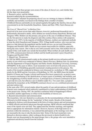out to what extent these groups were aware of the ideas of shared care, and whether they
felt the ideas were practicable.
4. Research, policy, and the linkage
Research underlying the recommendations
The researchers’ rationale for proposing shared care as a strategy to improve childhood
morbidity and mortality was based on the findings from a number of studies.
Childhood illnesses and deaths are not spread regularly throughout the families, but are often
concentrated in at-risk households (Sauerborn, Adams and Hien 1996). Such illnesses are
21
The Case of “Shared Care” in Burkina Faso
perceived to be more severe than adult illnesses, however, professional biomedical care is
preferentially allocated to adults, while children are treated at home (Sauerborn, Berman and
Nougtara 1996). Mothers are the primary care-givers in the case of childhood illnesses. They
are the first persons to make the diagnosis and often confuse illness entities with symptoms
(Pagnoni et al. 1997). In the majority of childhood illnesses, mothers use traditional methods
to treat the child (Sauerborn and Nougtara 1992). Village health workers, who were put into
place as a link between the population and the health services, are not used (Sauerborn,
Nougtara and Diesfeld 1989). Health services remain inaccessible for children, especially
during the rainy season. This is due to cost, both economic and in time, that mothers have to
expend if they seek health care outside the household. When mothers do seek health care at
the CSPS, communication between mothers and the health personnel is poor (Sauerborn,
Nougtara and Diesfeld 1989).
5. Shared Care: The process
In 1985 the MOH commissioned a study on the primary health services utilisation and the
quality of care which was conducted in Solenzo, Banwa Province, Burkina Faso, by researchers
from the Department of Tropical Hygiene and Public Health, Heidelberg University, Germany
(DTH&PH). In the years to follow, local researchers were involved in the process, however,
the University of Heidelberg generally maintained a leading position in this process. The
results of the research conducted in Solenzo were discussed at a workshop in 1988, organised
jointly by the MOH and the University of Heidelberg. In 1991, the MOH chose the health
districts of Nouna and Tougan, in Kossi and Sourou Provinces respectively, as project zones
for research contributing to the identification of major causes of morbidity and mortality and
the strengthening of district health services. A principal focus of interest continued to be how
to provide low-cost, but effective care to children under five. Two years later, a proposal
submitted by researchers at the DTH&PH construed shared care as a combined actionresearch
and intervention trial.
In the years after 1993, several studies about the quality of care and perceptions of childhood
illnesses were conducted which indirectly contributed to a better understanding of child health
in the project area. During 1997, the interface conference held in Ouagadougou offered
researchers another opportunity to reflect on the feasibility of shared care.
6. Research dissemination and communication
The researchers, who saw themselves as advocates for the recommendations of their results,
followed a twofold strategy for the “marketing” of their results: Results of the research
conducted in Solenzo were disseminated in the form of written reports and oral presentations
to MOH officials and district physicians through meetings. MOH officials mentioned that
some of the reports were not read. They appreciated the interface meetings, and regarded
them as appropriate for information transfer. However, because of the high turnover in
positions within the ministries, it was claimed that participants at the meetings were often
not necessarily the ones to take the decisions later. Some of the local researchers were
themselves decision-makers, either working at the provincial or district health levels.
Results were not disseminated to the target groups, that is, the groups who were intended to
implement and directly benefit from the research.
22
| P a g e 13

 