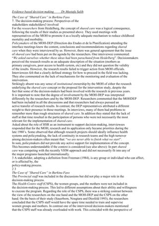 Evidence based decision making

Dr.Mustafa Salih

The Case of “Shared Care” in Burkina Faso
7. The decision-making process: Perspectives of the
stakeholders stakeholders3 involved
For the researchers from Heidelberg, the concept of shared care was a logical consequence,
following the results of their studies as presented above. They used meetings with
representatives of the MOH to promote it as a locally adequate mechanism to reduce childhood
mortality and morbidity.
Policymakers of the MOH-DEP (Direction des Etudes et de la Planification) attending the
interface meetings knew the content, conclusions and recommendations regarding shared
care when they were interviewed by us. However, there was general agreement that the issue
of shared care had been put on the agenda by the researchers. One interviewee commented:
“We asked ourselves whether these ideas had been parachuted from Heidelberg”. Decisionmakers
perceived the research results as an adequate description of the situation (mothers as
primary caregivers, poor access to health system, etc) and they did not question the validity
of the results. However, the research results failed to trigger action from MOH officials.
Interviewees felt that a clearly defined strategy for how to proceed in the field was lacking.
They also commented on the lack of mechanisms for the monitoring and evaluation of the
intervention.
Strikingly absent was any sense of institutional ownership by the MOH of either the research
underlying the shared care concept or the proposal for the intervention study, despite the
fact that some of the decision-makers had been involved with the research in previous years.
It is important to note that the degree of involvement by the MOH-DEP was interpreted
differently by the researchers and by the MOH-DEP. Researchers commented that the MOHDEP
had been included in all the discussions and that researchers had always pursued an
active transfer of research results. In contrast, the DEP representatives attributed a different
weight to their presence in those meetings. In interviews, many of them had problems to
remember more than rough structures of shared care. In addition they stated that the lack of
staff at that time resulted in the participation of persons who were not necessarily the most
relevant for the implementation of shared care.
Asked about the role of HSR as an instrument to support decision-making, interviewees
responded that for the MOH, research and its application only became priorities during the
late 1980’s. Some observed that although research projects should ideally influence health
systems and policymaking, the lack of continuity in research teams and the high turnover
among decision-makers often meant that: “we are never able to finish what we start”.
In sum, policymakers did not provide any active support for implementation of the concept.
This becomes understandable if the context is considered (see also above): In part shared
care was competing with the recently VHW-approach and did not necessarily fit into any of
the major programs launched internationally.
3 A stakeholder, adopting a definition from Freeman (1984), is any group or individual who can affect,
or is affected by, the
policy-making process.
23
The Case of “Shared Care” in Burkina Faso
The Provincial staff was included in the discussions but did not play a major role in the
decision-making process.
The Health Centre staff (CSPS), the women groups, and the mothers were not included in
the decision-making process. This led to different assumptions about their ability and willingness
to execute the program. Regarding the role of the CSPS, there was a striking contrast between
the view of the researchers on the one hand and the MOH-DEP and the CSPS on the other
hand. On the basis of their study (Sauerborn, Nougtara and Diesfeld 1993), the researchers
concluded that the CSPS staff would have the spare time needed to train and supervise
women groups and mothers. In contrast one of the interviewed decision-makers mentioned
that the CSPS staff was already overloaded with work. This coincided with the perspective of

 