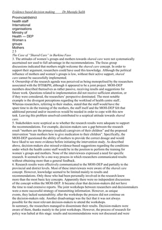 Evidence based decision making

Dr.Mustafa Salih

Provincial/district
health staff
International
organisations
Ministry of
Health — DEP
Women s
groups
Mothers
25
The Case of “Shared Care” in Burkina Faso
3. The attitudes of women’s groups and mothers towards shared care were not systematically
ascertained nor used to full advantage in the recommendations. The focus group
discussions indicated that mothers might welcome the shared care concept. In order to
support their argument, researchers could have used this knowledge. Although the political
influence of mothers and women’s groups is low, without their active support, shared
care cannot be successfully implemented.
4. Ownership of the research agenda was perceived as being monopolised by the researchers
associated with the DTH&PH, although it appeared to be a joint project. MOH-DEP
members described themselves as rather passive, receiving results and suggestions for
future work. Questions related to implementation did not receive sufficient attention, or
if they were considered, the researchers’ perspective dominated. The most notable
example is the divergent perceptions regarding the workload of health centre staff..
Whereas researchers, referring to their studies, stated that the staff would have the
spare time to do the training of the mothers, the staff itself and the MOH-DEP felt that
additional personal and/or incentives would be needed in order to cope with this new
task. Leaving this problem unsolved contributed to a sceptical attitude towards shared
care.
5. Stakeholders were sceptical as to whether the research results were adequate to support
the recommendations. For example, decision-makers saw a gap between the research
result “mothers are the primary (medical) caregivers of their children” and the proposed
intervention “train mothers how to give medication to their children”. Specifically, the
MOH-DEP questioned the ability of mothers to provide the correct dosage and would
have liked to see more evidence before initiating the intervention study. As described
above, decision-makers also missed evidence-based suggestions regarding the conditions
under which the health centre staff would be in the position to perform the training for
women´s groups and mothers. None of the interviewees expressed a need for specific
research. It seemed to be a one-way process in which researchers communicated results
without obtaining more than a general feedback.
6. Research results were effectively communicated to the MOH-DEP and partially to the
provincial and district levels. Most of these interviewees were aware of the shared care
concept. However, knowledge seemed to be limited mainly to results and
recommendations. Only those who had been personally involved in the research knew
more than the most basic key concepts. Apparently there were no independent discussions
of the concept within the MOH-DEP. It became clear that decision-makers did not have
the time to read extensive reports. The joint workshops between researchers and decisionmakers
were a more successful strategy of transmitting information. However, as unique
events, they lacked sustainability; after the workshops the process did not continue on
the decision-makers side. Another disadvantage was the fact that it was not always
possible for the most relevant decision-makers to attend the workshops.
In summary, the researchers managed to disseminate their results. Decision-makers were
aware of them, thanks mainly to the joint workshops. However, the process of research for
policy was halted at this stage: results and recommendations were not discussed and were

 