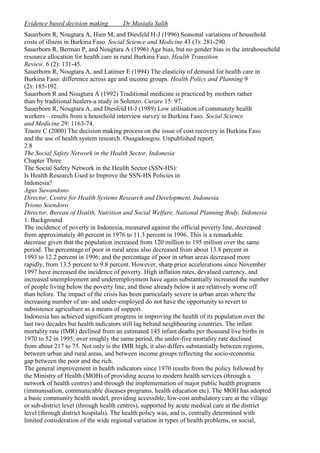Evidence based decision making

Dr.Mustafa Salih

Sauerborn R, Nougtara A, Hien M, and Diesfeld H-J (1996) Seasonal variations of household
costs of illness in Burkina Faso. Social Science and Medicine 43 (3): 281-290.
Sauerborn R, Berman P, and Nougtara A (1996) Age bias, but no gender bias in the intrahousehold
resource allocation for health care in rural Burkina Faso. Health Transition
Review. 6 (2): 131-45.
Sauerborn R, Nougtara A, and Latimer E (1994) The elasticity of demand for health care in
Burkina Faso: difference across age and income groups. Health Policy and Planning 9
(2): 185-192.
Sauerborn R and Nougtara A (1992) Traditional medicine is practiced by mothers rather
than by traditional healers-a study in Solenzo. Curare 15: 97.
Sauerborn R, Nougtara A, and Diesfeld H-J (1989) Low utilisation of community health
workers – results from a household interview survey in Burkina Faso. Social Science
and Medicine 29: 1163-74.
Traore C (2000) The decision making process on the issue of cost recovery in Burkina Faso
and the use of health system research. Ouagadougou. Unpublished report.
28
The Social Safety Network in the Health Sector, Indonesia
Chapter Three
The Social Safety Network in the Health Sector (SSN-HS):
Is Health Research Used to Improve the SSN-HS Policies in
Indonesia?
Agus Suwandono
Director, Centre for Health Systems Research and Development, Indonesia
Triono Soendoro
Director, Bureau of Health, Nutrition and Social Welfare, National Planning Body, Indonesia
1. Background
The incidence of poverty in Indonesia, measured against the official poverty line, decreased
from approximately 40 percent in 1976 to 11.3 percent in 1996. This is a remarkable
decrease given that the population increased from 120 million to 195 million over the same
period. The percentage of poor in rural areas also decreased from about 13.8 percent in
1993 to 12.2 percent in 1996; and the percentage of poor in urban areas decreased more
rapidly, from 13.5 percent to 9.8 percent. However, sharp price accelerations since November
1997 have increased the incidence of poverty. High inflation rates, devalued currency, and
increased unemployment and underemployment have again substantially increased the number
of people living below the poverty line, and those already below it are relatively worse off
than before. The impact of the crisis has been particularly severe in urban areas where the
increasing number of un- and under-employed do not have the opportunity to revert to
subsistence agriculture as a means of support.
Indonesia has achieved significant progress in improving the health of its population over the
last two decades but health indicators still lag behind neighbouring countries. The infant
mortality rate (IMR) declined from an estimated 145 infant deaths per thousand live births in
1970 to 52 in 1995; over roughly the same period, the under-five mortality rate declined
from about 217 to 75. Not only is the IMR high, it also differs substantially between regions,
between urban and rural areas, and between income groups reflecting the socio-economic
gap between the poor and the rich.
The general improvement in health indicators since 1970 results from the policy followed by
the Ministry of Health (MOH) of providing access to modern health services (through a
network of health centres) and through the implementation of major public health programs
(immunisation, communicable diseases programs, health education etc). The MOH has adopted
a basic community health model, providing accessible, low-cost ambulatory care at the village
or sub-district level (through health centres), supported by acute medical care at the district
level (through district hospitals). The health policy was, and is, centrally determined with
limited consideration of the wide regional variation in types of health problems, or social,

 