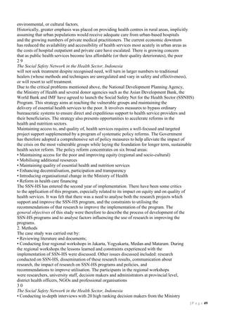 environmental, or cultural factors.
Historically, greater emphasis was placed on providing health centres in rural areas, implicitly
assuming that urban populations would receive adequate care from urban-based hospitals
and the growing numbers of private medical practitioners. The current economic downturn
has reduced the availability and accessibility of health services most acutely in urban areas as
the costs of hospital outpatient and private care have escalated. There is growing concern
that as public health services become less affordable (or their quality deteriorates), the poor
29
The Social Safety Network in the Health Sector, Indonesia
will not seek treatment despite recognised need, will turn in larger numbers to traditional
healers (whose methods and techniques are unregulated and vary in safety and effectiveness),
or will resort to self treatment.
Due to the critical problems mentioned above, the National Development Planning Agency,
the Ministry of Health and several donor agencies such as the Asian Development Bank, the
World Bank and IMF have agreed to launch the Social Safety Net for the Health Sector (SSNHS)
Program. This strategy aims at reaching the vulnerable groups and maintaining the
delivery of essential health services to the poor. It involves measures to bypass ordinary
bureaucratic systems to ensure direct and expeditious support to health service providers and
their beneficiaries. The strategy also presents opportunities to accelerate reforms in the
health and nutrition sectors.
Maintaining access to, and quality of, health services requires a well-focused and targeted
project support supplemented by a program of systematic policy reforms. The Government
has therefore adopted a comprehensive set of policy measures to help alleviate the impact of
the crisis on the most vulnerable groups while laying the foundation for longer term, sustainable
health sector reform. The policy reform concentrates on six broad areas:
• Maintaining access for the poor and improving equity (regional and socio-cultural)
• Mobilising additional resources
• Maintaining quality of essential health and nutrition services
• Enhancing decentralisation, participation and transparency
• Introducing organisational change in the Ministry of Health
• Reform in health care financing
The SSN-HS has entered the second year of implementation. There have been some critics
to the application of this program, especially related to its impact on equity and on quality of
health services. It was felt that there was a need to analyse both the research projects which
support and improve the SSN-HS program, and the constraints to utilising the
recommendations of that research to improve the implementation of the program. The
general objectives of this study were therefore to describe the process of development of the
SSN-HS programs and to analyse factors influencing the use of research in improving the
programs.
2. Methods
The case study was carried out by:
• Reviewing literature and documents;
• Conducting four regional workshops in Jakarta, Yogyakarta, Medan and Mataram. During
the regional workshops the lessons learned and constraints experienced with the
implementation of SSN-HS were discussed. Other issues discussed included: research
conducted on SSN-HS, dissemination of these research results, communication about
research, the impact of research on SSN-HS programs and policies, and
recommendations to improve utilisation. The participants in the regional workshops
were researchers, university staff, decision makers and administrators at provincial level,
district health officers, NGOs and professional organisations
30
The Social Safety Network in the Health Sector, Indonesia
• Conducting in-depth interviews with 20 high ranking decision makers from the Ministry
| P a g e 19

 
