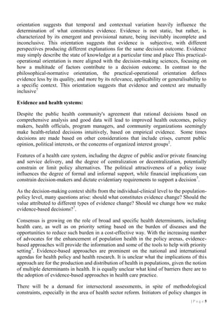 orientation suggests that temporal and contextual variation heavily influence the
determination of what constitutes evidence. Evidence is not static, but rather, is
characterized by its emergent and provisional nature, being inevitably incomplete and
inconclusive. This orientation suggests that evidence is subjective, with different
perspectives producing different explanations for the same decision outcome. Evidence
may simply describe the state of knowledge at a particular time and place This practicaloperational orientation is more aligned with the decision-making sciences, focusing on
how a multitude of factors contribute to a decision outcome. In contrast to the
philosophical-normative orientation, the practical-operational orientation defines
evidence less by its quality, and more by its relevance, applicability or generalisability to
a specific context. This orientation suggests that evidence and context are mutually
inclusive7
Evidence and health systems:
Despite the public health community's agreement that rational decisions based on
comprehensive analysis and good data will lead to improved health outcomes, policy
makers, health officials, program managers, and community organizations seemingly
make health-related decisions intuitively, based on empirical evidence. Some times
decisions are made based on other considerations that include crises, current public
opinion, political interests, or the concerns of organized interest groups2.
Features of a health care system, including the degree of public and/or private financing
and service delivery, and the degree of centralization or decentralization, potentially
constrain or limit policy alternatives. The political attractiveness of a policy issue
influences the degree of formal and informal support, while financial implications can
constrain decision-makers and dictate evidentiary requirements to support a decision 7.
As the decision-making context shifts from the individual-clinical level to the populationpolicy level, many questions arise: should what constitutes evidence change? Should the
value attributed to different types of evidence change? Should we change how we make
evidence-based decisions?7.
Consensus is growing on the role of broad and specific health determinants, including
health care, as well as on priority setting based on the burden of diseases and the
opportunities to reduce such burden in a cost-effective way. With the increasing number
of advocates for the enhancement of population health in the policy arenas, evidencebased approaches will provide the information and some of the tools to help with priority
setting9. Evidence-based approaches are prominent on the national and international
agendas for health policy and health research. It is unclear what the implications of this
approach are for the production and distribution of health in populations, given the notion
of multiple determinants in health. It is equally unclear what kind of barriers there are to
the adoption of evidence-based approaches in health care practice.
There will be a demand for intersectoral assessments, in spite of methodological
constraints, especially in the area of health sector reform. Initiators of policy changes in
|P age 5

 