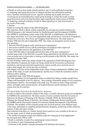 Evidence based decision making

Dr.Mustafa Salih

of Health as well as from health related ministries, and 12 well-established researchers
• Conducting small group discussions to sharpen and focus the information resulting
from a literature and document review, regional workshop and in depth interviews
• Carrying-out several health policy expert group meetings to extract the results of small
group discussions and to develop the policy paper regarding the improvement of SSNHS
• Conducting a national workshop in order to obtain agreement on, and commitment to,
the results of this study.
3. Results
Studies reviewing the impact of the SSN-HS program
The institution which is almost wholly responsible for carrying out research related to the
SSN-HS program is the National Institute for Health Research and Development (NIHRD).
The NIHRD is coordinating a major study of the SSN-HS, in collaboration with Indonesia’s
five major universities. It is a two year longitudinal study carried out in 5 provinces (Yogyakarta,
Central Java, East Java, West Nusa, and Tenggara South Sulawesi). The study began in
October 1998 and will end in September 2000. This study was designed to answer at least
four questions:
1. Does the SSN-HS program really reach the poor communities?
2. Has access to health services and the performance of health providers improved?
3. How do providers perceive the application of the SSN-HS?
4. Does SSN-HS improve the health and nutrition status of the poor communities?
Another large study of the SSN-HS is currently being undertaken by the British Council. This
cross-sectional survey of providers is looking at achievements of the SSN-HS. This study was
launched in October 1999.
At least 20 further small-scale studies related to the application of SSN-HS programs have
been identified. In general, the studies are being carried out by Universities, professional
institutions, and non-governmental organisations, and are usually cross sectional surveys
with a small sample size (of one province or district).
This chapter will focus on the longitudinal study which is being coordinated by NIHRD, some
results of this study, its main recommendations, and the way in which the researchers tried to
influence policy making.
Longitudinal study of the SSN-HS program
The study population for the longitudinal study was defined by taking a random sample from
villages and households in the five districts – thus creating a household sample of over twentytwo
thousand poor families. Also included in the study were all midwives from village maternity
clinics, all health centre medical doctors, all hospital directors and all chairmen of crisis
centres from the five districts.
31
The Social Safety Network in the Health Sector, Indonesia
In order to improve the scientific validity of the study, a scientific advocacy group was established
by NIHRD at the national level. The latter consists of senior scientists from the University of
Indonesia, the Bureau of Planning of the Ministry of Health, WHO, the National Board of
Planning, the National Board of Statistics, the Institute of Indonesian Science and Research,
the NIHRD and the Directorate General of Community Health Development of the Ministry
of Health. The members of this scientific group were involved actively in the different steps
of the study, particularly in sampling and questionnaire designing, monitoring of data collection,
analysis of data and report writing.
Data collection took place in 5 rounds. Results from round two were available at the time of
this case study, some of which are presented below:
• The number of pregnant women and children under-five being given food supplements
has increased from 1998 to 1999
• Trends in morbidity of under fives and pregnant women showed:
- An increase in cases of pneumonia and fever
- A decrease in the number of people presenting with diarrhoea and measles

 