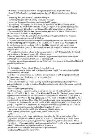 - A decrease in rates of malnutrition amongst under fives and pregnant women
• Roughly 77% of doctors surveyed agree that the SSN-HS program has been effective
in:
- Improving their health centre’s operational budget
- Increasing the spirit of work among health care providers
- Improving the access of poor communities to health services.
The remaining 23% surveyed indicated that the benefits of the SSN-HS program are
outweighed by the additional workload it creates, disruption to the greater health system,
creating community dependency, and decreased time for undertaking private practice.
• Approximately 20% of the poor communities (a population of around 10 million) are
still not covered by the SSN-HS programs.
Based on these results the researchers formulated several recommendations. The most
important recommendations are listed below:
• Given the reduction in certain health problems in poor communities, and the increase
in the number of people with access to the program, it is recommended that the SSNHS
be implemented for a second year. Efforts should be made to integrate the program
into the larger health system as a sustainable intervention, not just as an intervention in
times of crisis
• A complaint mechanism related to the implementation of SSN-HS needs to be developed
and available in the second year of SSN-HS programs
• Specific interventions aimed at under fives and pregnant mothers who are identified as
suffering from severe malnutrition need to be introduced
• Introduce a reward system (incentives and disincentives) to improve health and healthrelated
providers performances
32
The Social Safety Network in the Health Sector, Indonesia
• Community-based activities such as Village Integrated Health Post and others should be
empowered and revitalised
• Guidance for administrative and technical implementation of SSN-HS programs should
be more appropriate, simple and easy to operationalise.
4. Follow up activities
The researchers then used several existing channels to present the results (and proposed
recommendations) in order to obtain political commitment, and inform the general public of
the findings.
Director General (DG) meetings
The DG or Director General Meeting is carried out once a week and is chaired by the
Minister of Health or the Secretary of the Ministry of Health. This forum creates an important
opportunity to communicate and to disseminate research results. However, as time given is
limited, it is important to develop a policy paper of 2-3 pages and send it a week before the
meeting to all participants. Most of the DCs usually provide some comments or suggestions
to improve the likelihood that research results will be accepted as a policy or a change of a
policy. The purpose is to disseminate the study results to the decision makers and to obtain
political commitment among the stakeholders for policy decisions.
Presentation to the Ministry of Health, other related health Ministries,
donor agencies, professional organisations, senior scientists and
NGOs
After revising the results based on the inputs from all of the DGs, a presentation of the
longitudinal study on SSN-HS was given to the providers from Ministry of Health, health
related ministries, donor agencies, professional organisations, senior scientists and NGOs.
The objective of this presentation was to disseminate the study results to the implementers of
SSN-HS and to obtain a political commitment from them.
Presentation to the President, representative of parliament and
coordinating Minister of Social Welfare
| P a g e 51

 