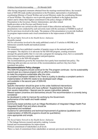 Evidence based decision making

Dr.Mustafa Salih

After having integrated comments obtained from the meetings mentioned above, the research
team of SSN-HS made another presentation to the President, representative of parliament,
coordinating Minister of Social Welfare and several Ministers under the coordinating Minister
of Social Welfare. The objective was to provide general feedback to the highest decision
makers and to obtain their highest commitment to the policy changes of SSN-HS.
Presentation to the Governor, District Administrator, and other related
health providers at the Province and District levels
This presentation was carried out after each round of data collection and analysis. The
presentations were conducted by each university team with the assistance of NIHRD in each of
the five provinces involved in the study. The purpose of this presentation is to provide feedback
for program improvements and a local commitment to the improvement of SSN-HS.
33
The Social Safety Network in the Health Sector, Indonesia
Scientific journal
All five universities involved in the study published a total of 15 articles in MEDIKA, an
Indonesian scientific health and medical journal.
Newspaper
The researchers have published a number of popular essays in the national and local
newspapers. The objective is to advocate for the SSN-HS program, creating awareness
amongst the general public that it is not only a program for managing crises, but is a sustainable
intervention requiring community support and participation.
Policy changes in the SSN-HS program
The recommendations given by the researchers have partly been translated into policy. The
following table provides an overview of the recommendations and how they have been
translated into policy.
Recommendations Policy changes
The SSN-HS programs should continue for the The program continues - but its sustainability
second year as a rescue program with an effort is uncertain.
to make the programs sustainable after the crisis.
A complaint mechanism related to the There is a policy to develop a complaint centre in
implementation of SSN-HS needs to be developed each village.
and available in the second year of SSN-HS
programs.
Specific intervention should be given to the under Additional interventions:
fives and pregnant mothers who have suffered • Supplementary ‘food plus’
from severe malnutrition • Special care for severe malnutrition patients
Reward system (incentive and disincentive) should This recommendation is currently being
considered
be developed in order to improve the working by the Government.
performance of the health and health related
providers.
Community based activities such as Village Revitilisation of Integrated Village Health Post
Integrated Health Post and others should be
empowered and revitalised
Guidance for administrative and technical Improvement of guidance (qualitative and
implementation of SSN-HS programs should be quantitative)
more appropriate and simple.
34
The Social Safety Network in the Health Sector, Indonesia
5. The linkage between research and policy making: Lessons
learned and recommendations for improvement
Political commitment of stakeholders at all levels
There is a lack of commitment from stakeholders at national, provincial and district levels to

 