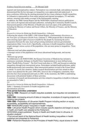 Evidence based decision making

Dr.Mustafa Salih

regional and municipal policy makers. Participation was extremely high, and audience reactions
demonstrated that the key messages on inequalities were appreciated and understood. A
press conference following the meeting presented the key issues relating to health inequalities
in Lithuania to representatives from major national and regional newspapers, TV and radio
stations, ensuring wide media coverage of the Parliamentary meeting.
In addition, the NBH Annual Report and the WHO/SIDA situational analysis publications
were sent to all regional and municipal authorities, including the Community Health Councils.
Intersectoral partners of the Ministry of Health also received copies of the publications,
including the Ministry of Labour and Social Affairs, the Ministry of Finance, and the Ministry
of Education.
49
Research to Action for Reducing Health Inequalities, Lithuania
Following the release of the NBH’s 1998 Annual Report, a Parliamentary Resolution on
the Principles of Lithuanian Health Policy (January 5, 1999) proposed that it should focus
upon ensuring equal rights of access to health for the people by increasing the active
cooperation between the state, local self-governing institutions and non-governmental
organisations (http://www.lrs.lt/). Specifically, a decrease in health inequalities should be
sought amongst various sectors of the population, who are more prone to inequalities. These
include:
• Between rural and urban populations
• Amongst sectors of the population with lower educational backgrounds, and income
levels
• Between age groups
In collaboration with WHO/EURO, the Kaunas University of Medicine has initiated a
continuous systematic dialogue on Health Policy Implementation in more defined areas,
called “Health Policy Forums”. The first Forum took place in 1999, and focused on reducing
inequalities through joint intersectoral action. Participants included health politicians, public
health professionals and researchers. Most intersectoral partners invited to the Forum failed
to attend. To rectify this situation, further research dissemination activities aimed at other
sectors were planned for the years 1999-2001, however due to budgetary constraints, these
activities have been postponed until early in 2001. In the meantime, the NBH is undertaking
discussions with potential funders of these activities.
A summary of research and dissemination activities related to inequalities in health in Lithuania
are presented in Table 1.
50
Research to Action for Reducing Health Inequalities, Lithuania
Table 1: Summary of research on health inequalities and
dissemination activities
Time period Activities undertaken
Prior to 1990 • Research on health inequities available, but inequities not considered a
problem
1990-1996 • Increasing amount of data on inequities; re-analysis of ongoing projects and
initiating new projects
1996-1998 • Preparation of Lithuanian Health Program including section on equity,
accessibility, acceptability and appropriateness
1997 •WHO/EURO project “Inequities in health” initiated
1998 • Lithuanian Health Program which includes specific objective and target on equity
in health and health care adopted at the Parliament.
•WHO/SIDA project published: “Equity in Health and Health Care In Lithuania. A
situation analysis”.
• First annual report of the National Board of Health tackling inequalities in health
published and presented to Parliament.
1999 • Parliament Resolution on the Principles of Health Policy; equal access to health

 