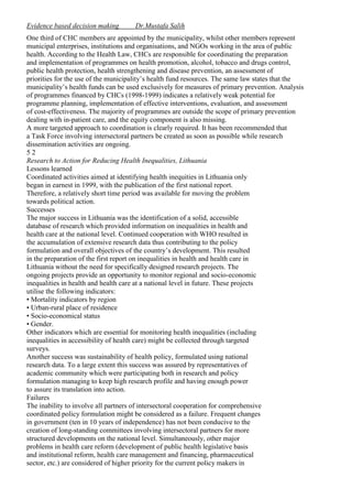 Evidence based decision making

Dr.Mustafa Salih

One third of CHC members are appointed by the municipality, whilst other members represent
municipal enterprises, institutions and organisations, and NGOs working in the area of public
health. According to the Health Law, CHCs are responsible for coordinating the preparation
and implementation of programmes on health promotion, alcohol, tobacco and drugs control,
public health protection, health strengthening and disease prevention, an assessment of
priorities for the use of the municipality’s health fund resources. The same law states that the
municipality’s health funds can be used exclusively for measures of primary prevention. Analysis
of programmes financed by CHCs (1998-1999) indicates a relatively weak potential for
programme planning, implementation of effective interventions, evaluation, and assessment
of cost-effectiveness. The majority of programmes are outside the scope of primary prevention
dealing with in-patient care, and the equity component is also missing.
A more targeted approach to coordination is clearly required. It has been recommended that
a Task Force involving intersectoral partners be created as soon as possible while research
dissemination activities are ongoing.
52
Research to Action for Reducing Health Inequalities, Lithuania
Lessons learned
Coordinated activities aimed at identifying health inequities in Lithuania only
began in earnest in 1999, with the publication of the first national report.
Therefore, a relatively short time period was available for moving the problem
towards political action.
Successes
The major success in Lithuania was the identification of a solid, accessible
database of research which provided information on inequalities in health and
health care at the national level. Continued cooperation with WHO resulted in
the accumulation of extensive research data thus contributing to the policy
formulation and overall objectives of the country’s development. This resulted
in the preparation of the first report on inequalities in health and health care in
Lithuania without the need for specifically designed research projects. The
ongoing projects provide an opportunity to monitor regional and socio-economic
inequalities in health and health care at a national level in future. These projects
utilise the following indicators:
• Mortality indicators by region
• Urban-rural place of residence
• Socio-economical status
• Gender.
Other indicators which are essential for monitoring health inequalities (including
inequalities in accessibility of health care) might be collected through targeted
surveys.
Another success was sustainability of health policy, formulated using national
research data. To a large extent this success was assured by representatives of
academic community which were participating both in research and policy
formulation managing to keep high research profile and having enough power
to assure its translation into action.
Failures
The inability to involve all partners of intersectoral cooperation for comprehensive
coordinated policy formulation might be considered as a failure. Frequent changes
in government (ten in 10 years of independence) has not been conducive to the
creation of long-standing committees involving intersectoral partners for more
structured developments on the national level. Simultaneously, other major
problems in health care reform (development of public health legislative basis
and institutional reform, health care management and financing, pharmaceutical
sector, etc.) are considered of higher priority for the current policy makers in

 
