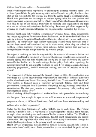 Evidence based decision making

Dr.Mustafa Salih

other sectors might be held responsible for providing the evidence related to health. Due
to limited possibilities for priority setting at the national health care policy level there is a
shift of the responsibility for resource use from the central level to peripheral levels.
Health care providers are encouraged to assume agency roles for both patients and
society and asked to promote and deliver effective and efficient health care. Governments
will have to set up the national framework to facilitate their organization and legal
structure to enhance evidence-based health policy. Treatment guidelines supported by
evidence on effectiveness and efficiency will be one essential element in this process.
National health care policy-making is increasingly evidence-based. Many governments
are supporting agencies for evidence-based health care. At the same time limitations to
priority setting at the political level and insufficient availability of relevant evidence are
apparent. The former can be seen in many health care systems where politicians tend to
deviate from sound evidence-based advice in those cases, where they are asked to
withhold certain treatment programs from patients. Public opinion then provides a
stronger incentive when manipulated well by pressure groups.
We expect a tendency to shift the responsibility for resource allocation in health care
from the central level to peripheral levels, where health care providers are encouraged to
assume agency roles for both patients and society and as such to promote and deliver
cost–effective health care. In such settings, health policy deals with organizing the
national framework to use available evidence on such divers areas as diagnostics (e.g.
screening programmes), medical treatment, nursing, and care of patients to its full
extent9.
The government of Sudan adopted the federal system in 1994. Decentralization was
introduced as a system of governance compatible with the needs of the multi-ethnic and
multi-cultural society of Sudan. The country is divided into 26 states and 134 Localities 5.
''The system is founded upon a multi-tier government: federal, state and local
governments. The federal level is concerned with policy making, planning, supervision &
co-ordination. The state governments are empowered for planning, policy making and
implementation at state level''5
Federal ministry of Health experienced marked reforms in its general directorates during
the last year. Even though, its systems are still immature to withstand integration of
programmes between different directorates. Both evidence based decision-making and
collaboration needs to be promoted5
Sudan has 26 State Ministries of Health (SMoH), one in each State. The Federal
Ministry of Health (FMoH) is responsible for the development of national health policies,
strategic plans, monitoring and evaluation of health systems activities. The SMoH are
mainly responsible for policy implementation, detailed health programming and project
formulation. The implementation of the national health policy is undertaken through the
district health system based on the primary health care concept 5
Health services are provided through different partners including in addition to federal &
state ministries of health, armed forces, universities, private sector (both for profit and not

 