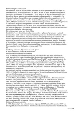 Restructuring the health sector
The intentions of the RDP were further elaborated on in the government’s White Paper for
transformation of the health system (DOH, 1997). As part of South Africa’s commitment to
the primary health care (PHC) philosophy,5 focus is placed on decentralisation and delivery
through the district health system with consultation and participation by communities. An
integrated package of essential services is made available to the entire population. A newly
published set of norms of standards for the South African primary health care package
(DOH, 2000) lists elimination of micro-nutrient deficiency disorders as a norm in the provision
of services for integrated management of childhood illness. However, there are no
complementary standards (such as drugs, skills, references and educational materials), and
this offers an opportunity to research, implement and evaluate a package of essential nutrition
interventions, including micro-nutrients.
The policy process in the new South Africa
South Africa’s new Constitution makes provision for 3 spheres of governance - national,
provincial and local – each of which has legislative power and discrete responsibilities. In the
health sector’s transformation plan, three levels of policy responsibility are identified: the
national department provides leadership in the formulation of national health policy and
legislation; the provincial health department promotes and monitors the health of the people
in the province, while developing and supporting an effective provincial health system; and
the district health system plans and manages all local health services for a defined population.
5 As enunciated in the Declaration of Alma Ata (1979)
57
Combating Vitamin A Deficiencies in South Africa
4. Policies related to vitamin A interventions
Process of nutrition policy development
Prior to 1994 nutrition policies and programs were fragmented and failed to address the
basic and underlying causes of malnutrition. Recognising that addressing malnutrition is a
priority for human development, one of the Minister of Health’s earliest appointments in the
first days of South Africa’s new democracy was that of a Nutrition Committee, charged in
1994, with the responsibility of developing an integrated nutrition strategy for the country
(DOH, 1998). This strategy was adopted in the Department of Health’s White Paper on the
transformation of the health system in SA, and provides a framework for implementing the
various policy components.
The integrated nutrition strategy was translated into the integrated nutrition program (INP)
(DOH, 1998) for SA. Its aim is the improvement of the nutritional status of all South Africans,
and one of its focus areas is micronutrient deficiencies.
Key issues that contributed to vitamin A being put on the agenda
In South Africa, there had been concern about the impact of vitamin A deficiency on child
health for some years (Hussey G 1992a, 1992b, Labadarios D, 1994). However, prior to
1994, the health department under the former government had no existing policy on
vitamin A. The South African Vitamin A Consultative Group was established in 1993 with
the aim of assessing vitamin A deficiency in SA. In 1994 the SAVACG conducted the first
ever national survey and documented the vitamin A status in children aged 6 – 72 months
(SAVACG 1996). The survey was funded primarily by the DOH and UNICEF.
The survey found that 33% of young children had a vitamin A deficiency (VAD) (determined
by serum vitamin A levels of < 20ug/dl). According to international criteria this study identifies
SA as having a serious public health problem of vitamin A deficiency. The prevalence of
vitamin A deficiency ranged from 18% in the Northern Cape to 43% in the Northern Province.
The study found that children living in rural areas and whose mothers were poorly educated
were more susceptible to marginal vitamin A deficiency.
Initiation of vitamin A policies
In 1997, the country’s first national vitamin A policy (DOH Nutrition Directorate, 1997) was
developed by the National Nutrition Directorate in the national Department of Health (Box 1).
| P a g e 11

 
