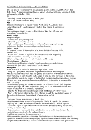 Evidence based decision making

Dr.Mustafa Salih

This was done in consultation with academic and research institutions, and UNICEF. The
draft vitamin A supplementation policy was recently submitted to the new Minister of Health
and was endorsed in July 2000.
58
Combating Vitamin A Deficiencies in South Africa
Box 1: The national vitamin A policy
Aim
The aim of the policy is to prevent vitamin A deficiency (VAD) in the most
vulnerable groups by supplementation with high dose vitamin A supplements.
Options
Other options mentioned include food fortification, food diversification and
promotion of breast-feeding.
Target groups
The policy targets:
• mothers in the post-partum period
• all infants aged 9 months – 2 years
• high-risk infants and children i.e those with measles, severe protein energy
malnutrition, diarrhea, respiratory disease and chicken pox.
Delivery route
For mothers: vitamin A is to be given at or within 4 weeks of delivery by the
obstetric units.
Children aged 6 months to 5 years: at the time of contact with the primary
health care services – according to a schedule.
Children at high-risk: at time of contact with the health service.
Monitoring and evaluation
Administration of high dose vitamin A supplements is to be recorded on the
road-to-health chart and/or on the mother’s delivery card.
Time period
To be introduced as an interim measure for a period of 3 years.
During this 3 year period other, more long term measures will be investigated.
At a provincial level however, there was general dissatisfaction with the supplementation
policy remaining at draft status for such a length of time and most provinces, in the interim,
either drafted or were in the process of drafting their own provincial supplementation policies.
The provinces have encountered a number of challenges in attempting to implement the
policy, including:
• Problems in acquiring the 100 000 IU capsule. The Northern Province pilot project is
currently piercing a 200 000 IU capsule and giving half of the contents to children who
require only 100 000 IU of vitamin A supplement
• The 100 000 IU capsule was not registered with the Medicines Control Council
• Many of the vitamin industries have been reluctant to apply for registration because of
the cost implications and the uncertainty of a guaranteed market
59
Combating Vitamin A Deficiencies in South Africa
• Problems experienced in terms of acquiring the 200 000 IU capsule. The company
supplying the 200 000 IU capsule insisted on a minimum order of 1 million capsules.
However the capsules supplied expired within 6 months of the policy being implemented,
resulting in major wastage
• Supplementation was meant to be recorded on the road-to-health card, however there
was initially no provision for this made on the card.
Food fortification policy: The role of research
Although there is currently no written food fortification policy, the Department of Health
signaled its intention to formulate a policy by appointing a food fortification task team consisting
of representatives from the food industry, research institutions, academic units, professional

 