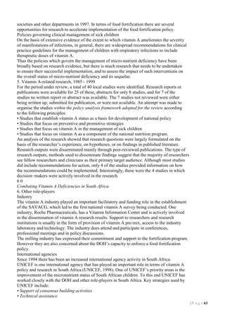 societies and other departments in 1997. In terms of food fortification there are several
opportunities for research to accelerate implementation of the food fortification policy.
Policies governing clinical management of sick children
On the basis of extensive evidence of the extent to which vitamin A ameliorates the severity
of manifestations of infections, in general, there are widespread recommendations for clinical
practice guidelines for the management of children with respiratory infections to include
therapeutic doses of vitamin A.
Thus the policies which govern the management of micro-nutrient deficiency have been
broadly based on research evidence, but there is much research that needs to be undertaken
to ensure their successful implementation, and to assess the impact of such interventions on
the overall status of micro-nutrient deficiency and its sequelae.
5. Vitamin A-related research, 1985 - 1999
For the period under review, a total of 40 local studies were identified. Research reports or
publications were available for 25 of these, abstracts for only 8 studies, and for 7 of the
studies no written report or abstract was available. The 7 studies not reviewed were either
being written up; submitted for publication, or were not available. An attempt was made to
organise the studies within the policy analysis framework adopted for the review according
to the following principles:
• Studies that establish vitamin A status as a basis for development of national policy
• Studies that focus on preventive and promotive strategies
• Studies that focus on vitamin A in the management of sick children
• Studies that focus on vitamin A as a component of the national nutrition program.
An analysis of the research showed that research questions were largely formulated on the
basis of the researcher’s experience, on hypotheses, or on findings in published literature.
Research outputs were disseminated mainly through peer-reviewed publications. The type of
research outputs, methods used to disseminate findings suggest that the majority of researchers
see fellow researchers and clinicians as their primary target audience. Although most studies
did include recommendations for action, only 4 of the studies provided information on how
the recommendations could be implemented. Interestingly, these were the 4 studies in which
decision–makers were actively involved in the research.
60
Combating Vitamin A Deficiencies in South Africa
6. Other role-players
Industry
The vitamin A industry played an important facilitatory and funding role in the establishment
of the SAVACG, which led to the first national vitamin A survey being conducted. One
industry, Roche Pharmaceuticals, has a Vitamin Information Center and is actively involved
in the dissemination of vitamin A research results. Support to researchers and research
institutions is usually in the form of provision of vitamin A pre-mix, access to the industry
laboratory and technology. The industry does attend and participate in conferences,
professional meetings and in policy discussions.
The milling industry has expressed their commitment and support to the fortification program.
However they are also concerned about the DOH’s capacity to enforce a food fortification
policy.
International agencies
Since 1994 there has been an increased international agency activity in South Africa.
UNICEF is one international agency that has played an important role in terms of vitamin A
policy and research in South Africa (UNICEF, 1998). One of UNICEF’s priority areas is the
improvement of the micronutrient status of South African children. To this end UNICEF has
worked closely with the DOH and other role-players in South Africa. Key strategies used by
UNICEF include:
• Support of consensus building activities
• Technical assistance
| P a g e 13

 