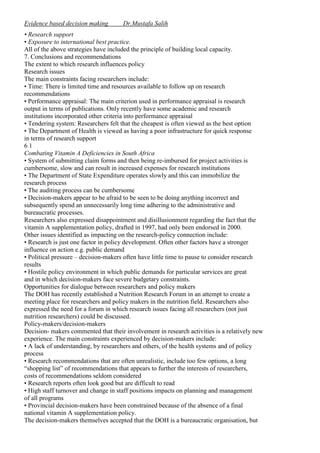 Evidence based decision making

Dr.Mustafa Salih

• Research support
• Exposure to international best practice.
All of the above strategies have included the principle of building local capacity.
7. Conclusions and recommendations
The extent to which research influences policy
Research issues
The main constraints facing researchers include:
• Time: There is limited time and resources available to follow up on research
recommendations
• Performance appraisal: The main criterion used in performance appraisal is research
output in terms of publications. Only recently have some academic and research
institutions incorporated other criteria into performance appraisal
• Tendering system: Researchers felt that the cheapest is often viewed as the best option
• The Department of Health is viewed as having a poor infrastructure for quick response
in terms of research support
61
Combating Vitamin A Deficiencies in South Africa
• System of submitting claim forms and then being re-imbursed for project activities is
cumbersome, slow and can result in increased expenses for research institutions
• The Department of State Expenditure operates slowly and this can immobilize the
research process
• The auditing process can be cumbersome
• Decision-makers appear to be afraid to be seen to be doing anything incorrect and
subsequently spend an unnecessarily long time adhering to the administrative and
bureaucratic processes.
Researchers also expressed disappointment and disillusionment regarding the fact that the
vitamin A supplementation policy, drafted in 1997, had only been endorsed in 2000.
Other issues identified as impacting on the research-policy connection include:
• Research is just one factor in policy development. Often other factors have a stronger
influence on action e.g. public demand
• Political pressure – decision-makers often have little time to pause to consider research
results
• Hostile policy environment in which public demands for particular services are great
and in which decision-makers face severe budgetary constraints.
Opportunities for dialogue between researchers and policy makers
The DOH has recently established a Nutrition Research Forum in an attempt to create a
meeting place for researchers and policy makers in the nutrition field. Researchers also
expressed the need for a forum in which research issues facing all researchers (not just
nutrition researchers) could be discussed.
Policy-makers/decision-makers
Decision- makers commented that their involvement in research activities is a relatively new
experience. The main constraints experienced by decision-makers include:
• A lack of understanding, by researchers and others, of the health systems and of policy
process
• Research recommendations that are often unrealistic, include too few options, a long
“shopping list” of recommendations that appears to further the interests of researchers,
costs of recommendations seldom considered
• Research reports often look good but are difficult to read
• High staff turnover and change in staff positions impacts on planning and management
of all programs
• Provincial decision-makers have been constrained because of the absence of a final
national vitamin A supplementation policy.
The decision-makers themselves accepted that the DOH is a bureaucratic organisation, but

 