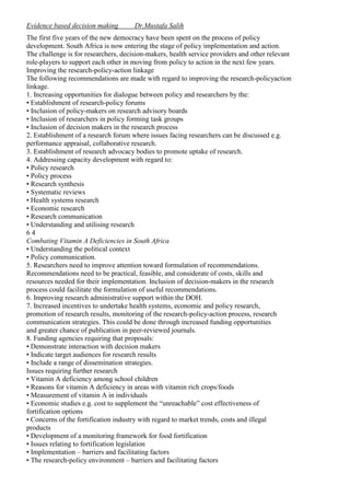 Evidence based decision making

Dr.Mustafa Salih

The first five years of the new democracy have been spent on the process of policy
development. South Africa is now entering the stage of policy implementation and action.
The challenge is for researchers, decision-makers, health service providers and other relevant
role-players to support each other in moving from policy to action in the next few years.
Improving the research-policy-action linkage
The following recommendations are made with regard to improving the research-policyaction
linkage.
1. Increasing opportunities for dialogue between policy and researchers by the:
• Establishment of research-policy forums
• Inclusion of policy-makers on research advisory boards
• Inclusion of researchers in policy forming task groups
• Inclusion of decision makers in the research process
2. Establishment of a research forum where issues facing researchers can be discussed e.g.
performance appraisal, collaborative research.
3. Establishment of research advocacy bodies to promote uptake of research.
4. Addressing capacity development with regard to:
• Policy research
• Policy process
• Research synthesis
• Systematic reviews
• Health systems research
• Economic research
• Research communication
• Understanding and utilising research
64
Combating Vitamin A Deficiencies in South Africa
• Understanding the political context
• Policy communication.
5. Researchers need to improve attention toward formulation of recommendations.
Recommendations need to be practical, feasible, and considerate of costs, skills and
resources needed for their implementation. Inclusion of decision-makers in the research
process could facilitate the formulation of useful recommendations.
6. Improving research administrative support within the DOH.
7. Increased incentives to undertake health systems, economic and policy research,
promotion of research results, monitoring of the research-policy-action process, research
communication strategies. This could be done through increased funding opportunities
and greater chance of publication in peer-reviewed journals.
8. Funding agencies requiring that proposals:
• Demonstrate interaction with decision makers
• Indicate target audiences for research results
• Include a range of dissemination strategies.
Issues requiring further research
• Vitamin A deficiency among school children
• Reasons for vitamin A deficiency in areas with vitamin rich crops/foods
• Measurement of vitamin A in individuals
• Economic studies e.g. cost to supplement the “unreachable” cost effectiveness of
fortification options
• Concerns of the fortification industry with regard to market trends, costs and illegal
products
• Development of a monitoring framework for food fortification
• Issues relating to fortification legislation
• Implementation – barriers and facilitating factors
• The research-policy environment – barriers and facilitating factors

 