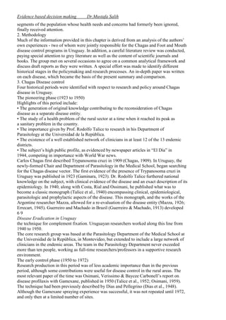 Evidence based decision making

Dr.Mustafa Salih

segments of the population whose health needs and concerns had formerly been ignored,
finally received attention.
2. Methodology
Much of the information provided in this chapter is derived from an analysis of the authors’
own experiences - two of whom were jointly responsible for the Chagas and Foot and Mouth
disease control programs in Uruguay. In addition, a careful literature review was conducted,
paying special attention to grey literature as well as the content of scientific journals and
books. The group met on several occasions to agree on a common analytical framework and
discuss draft reports as they were written. A special effort was made to identify different
historical stages in the policymaking and research processes. An in-depth paper was written
on each disease, which became the basis of the present summary and comparison.
3. Chagas Disease control
Four historical periods were identified with respect to research and policy around Chagas
disease in Uruguay.
The pioneering phase (1923 to 1950)
Highlights of this period include:
• The generation of original knowledge contributing to the reconsideration of Chagas
disease as a separate disease entity.
• The study of a health problem of the rural sector at a time when it reached its peak as
a sanitary problem in the country.
• The importance given by Prof. Rodolfo Talice to research in his Department of
Parasitology at the Universidad de la República.
• The existence of a well established network of clinicians in at least 12 of the 13 endemic
districts.
• The subject’s high public profile, as evidenced by newspaper articles in “El Día” in
1944, competing in importance with World War news.
Carlos Chagas first described Trypanosoma cruzi in 1909 (Chagas, 1909). In Uruguay, the
newly-formed Chair and Department of Parasitology in the Medical School, began searching
for the Chagas disease vector. The first evidence of the presence of Trypanosoma cruzi in
Uruguay was published in 1923 (Gaminara, 1923). Dr. Rodolfo Talice furthered national
knowledge on the subject, with clinical evidence of the disease and an exact description of its
epidemiology. In 1940, along with Costa, Rial and Ossimani, he published what was to
become a classic monograph (Talice et al., 1940) encompassing clinical, epidemiological,
parasitologic and prophylactic aspects of the disease. This monograph, and the works of the
Argentine researcher Mazza, allowed for a re-evaluation of the disease entity (Mazza, 1926;
Errecart, 1945). Guerreiro and Machado in Brazil (Guerreiro & Machado, 1913) developed
69
Disease Eradication in Uruguay
the technique for complement fixation. Uruguayan researchers worked along this line from
1940 to 1950.
The core research group was based at the Parasitology Department of the Medical School at
the Universidad de la República, in Montevideo, but extended to include a large network of
clinicians in the endemic areas. The team in the Parasitology Department never exceeded
more than ten people, working as full-time researchers/professors in a supportive research
environment.
The early control phase (1950 to 1972)
Research production in this period was of less academic importance than in the previous
period, although some contributions were useful for disease control in the rural areas. The
most relevant paper of the time was Osimani, Verissimo & Baycee Carbonell’s report on
disease profilaxis with Gamexane, published in 1950 (Talice et al., 1952; Osimani, 1959).
The technique had been previously described by Dias and Pellegrino (Dias et al., 1948).
Although the Gamexane spraying experience was successful, it was not repeated until 1972,
and only then at a limited number of sites.

 
