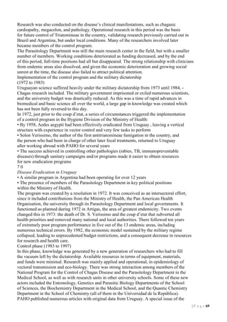 Research was also conducted on the disease’s clinical manifestations, such as chagasic
cardiopathy, megacolon, and pathology. Operational research in this period was the basis
for future control of Triatomineae in the country, validating research previously carried out in
Brazil and Argentina, but under local conditions. Many of the researchers involved later
became members of the control program.
The Parasitology Department was still the main research center in the field, but with a smaller
number of members. Working conditions deteriorated as funding decreased, and by the end
of this period, full-time positions had all but disappeared. The strong relationship with clinicians
from endemic areas also dissolved, and given the economic deterioration and growing social
unrest at the time, the disease also failed to attract political attention.
Implementation of the control program and the military dictatorship
(1972 to 1983)
Uruguayan science suffered heavily under the military dictatorship from 1973 until 1984, Chagas research included. The military government imprisoned or exiled numerous scientists,
and the university budget was drastically reduced. As this was a time of rapid advances in
biomedical and basic science all over the world, a large gap in knowledge was created which
has not been fully reversed to this day.
In 1972, just prior to the coup d’etat, a series of circumstances triggered the implementation
of a control program in the Hygiene Division of the Ministry of Health:
• By 1958, Aedes aegypti had been effectively eradicated from Uruguay , leaving a vertical
structure with experience in vector control and very few tasks to perform
• Solon Verissimo, the author of the first antitriatomineae fumigation in the country, and
the person who had been in charge of other later focal treatments, returned to Uruguay
after working abroad with PAHO for several years
• The success achieved in controlling other pathologies (rabies, TB, immunopreventable
diseases) through sanitary campaigns and/or programs made it easier to obtain resources
for new eradication programs
70
Disease Eradication in Uruguay
• A similar program in Argentina had been operating for over 12 years
• The presence of members of the Parasitology Department in key political positions
within the Ministry of Health.
The program was created by a resolution in 1972. It was conceived as an intersectoral effort,
since it included contributions from the Ministry of Health, the Pan American Health
Organisation, the university through its Parasitology Department and local governments. It
functioned as planned during 1972 in Artigas, the area of greatest endemicity. Two events
changed this in 1973: the death of Dr. S. Verissimo and the coup d’etat that subverted all
health priorities and removed many national and local authorities. There followed ten years
of extremely poor program performance in five out of the 13 endemic areas, including
numerous technical errors. By 1982, the economic model sustained by the military regime
collapsed, leading to unprecedented budget restrictions, and a consequent decrease in resources
for research and health care.
Control phase (1983 to 1997)
In this phase, knowledge was generated by a new generation of researchers who had to fill
the vacuum left by the dictatorship. Available resources in terms of equipment, materials,
and funds were minimal. Research was mainly applied and operational, in epidemiology of
vectoral transmission and eco-biology. There was strong interaction among members of the
National Program for the Control of Chagas Disease and the Parasitology Department in the
Medical School, as well as with research units in other university schools. Some of these new
actors included the Entomology, Genetics and Parasitic Biology Departments of the School
of Sciences, the Biochemistry Department in the Medical School, and the Quantic Chemistry
Department in the School of Chemistry (all of them in the Universidad de la República).
PAHO published numerous articles with original data from Uruguay. A special issue of the
| P a g e 19

 
