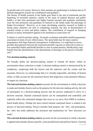 for profit) and civil society. However, those partners are performing in isolation due to ill
defined managerial systems for coordination and guidance 5.
The history of health research in the Sudan goes back to the end of nineteenth and the
beginning of twentieth centuries, mainly in the areas of tropical diseases and public
health ( at that time prominent and highly learned research and academic institutions
were the sole protectors and guardians of research in the Sudan under the patronage of
Sudan Government3. However, as in many developing countries research in Sudan is
facing many obstacles not only in conducting research, but also in dissemination of
research results to users and policy makers. The contribution of research in changing
practice or policy formulation appears to be minimum or some times nil3
Evidence is used for priority setting , Economic evaluation and public health programmes
assessment in terms of cost–effectiveness. The same holds true for many curative
programmes with large financial consequences. Furthermore, it is important to assess
possible discrepancies between the maximum possible outcome as observed in more or
less controlled studies and health benefits as seen in actual practice. Health policy may
benefit from the identification of the determinants of shortages in the process of health
care9.
Two decision-making contexts
We broadly define the decision-making context to include all factors within an
environment where a decision is made. A decision-making context is characterized by its
complexity, comprising both the known and the unknown and the certain and the
uncertain. However, we acknowledge that it is virtually impossible, and likely of limited
utility, to fully account for all contextual factors that might have some potential influence
or impact on a decision
The internal decision-making context accounts for the environment in which a decision
is made and includes factors such as the purpose for the decision-making activity, the role
of participants in a decision-making process and the process employed to arrive at a
decision outcome. Internal contextual factors can be manipulated and controlled, and
explicitly reflect the contextual changes that occur as we move from EBM to evidencebased health policy. Perhaps the most critical internal contextual factor is related to the
process of decision-making. Process includes both purpose, the `why', and participants,
the `who', but really addresses the structures and mechanisms for `how' decisions are
made7.
The external decision-making context accounts for the environment in which a decision
is applied and includes disease-specific, extra-jurisdictional and political factors. External
|P age 7

 