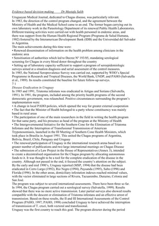 Evidence based decision making

Dr.Mustafa Salih

Uruguayan Medical Journal, dedicated to Chagas disease, was particularly relevant.
In 1983, the direction of the control program changed, and the agreement between the
Ministry of Health and the Medical School came to an end. The former began carrying out its
own laboratory work in the Parasitology Department of its renewed Public Health Laboratories.
Different training activities were carried out with health personnel in endemic areas, and
there was support from the Human Health Regional Program (Programa de Salud Humana,
1982) fostered by the Interamerican Development Bank (IDB) and the Universidad del Salvador
in Argentina.
The main achievements during this time were:
• Renewed dissemination of information on the health problem among clinicians in the
endemic area
• Sensitisation of authorities which led to Decree Nº 193/85, mandating serological
screening for Chagas in every blood donor throughout the country
• Setting up of laboratory capacity sufficient to support a program of seroepidemiologic
surveys aimed at a situation diagnosis and serial assessment of the control measures.
In 1985, the National Seroprevalence Survey was carried out, supported by WHO’s Special
Programme in Research and Tropical Diseases, the World Bank, UNDP, and PAHO (Salvatella
et al., 1989). Its results constituted the baseline for future follow-up surveys.
71
Disease Eradication in Uruguay
In 1985 and 1991, Triatoma infestans was eradicated in Artigas and Soriano (Salvatella,
1991). In 1991, the program, included among the priority health programs of the second
democratic government, was relaunched. Positive circumstances surrounding the program’s
implementation were:
• A change in local PAHO policies, which opened the way for greater external cooperation
• The fact that the Minister of Health belonged to a party whose constituency was mainly
based in rural areas
• The participation of one of the main researchers in the field in writing the health program
for that same party, and his presence as head of the program at the Ministry of Health
• The Intergovernmental Initiative for the Southern Cone for the Elimination of Triatoma
Infestans and the Interruption of Transfusional Transmission of American
Tryponosomiasis, launched in the III Meeting of Southern Cone Health Ministers, which
took place in Brasilia in August 1991. This united the Chagas programs of Argentina,
Bolivia, Brazil, Chile, Paraguay and Uruguay
• The renewed participation of Uruguay in the international research arena based on a
greater number of publications and two large international meetings on Chagas Disease
• The submission of a Law Project in the House of Representatives (Annex 3), intended
to create a decentralised organisation for the Chagas program by allocating autonomous
funds to it. It was thought to be a tool for the complete eradication of the disease in the
country. Although not passed in the end, it focused the country’s attention on the subject.
By the early and mid 1990’s, Uruguay reported (MSP, 1994) that the disease had been
eradicated in Cerro Largo (1992), Rio Negro (1994), Paysandu (1995), Salto (1996) and
Florida (1996). In the other areas, domiciliary infestation indexes reached minimal values,
with the vector eliminated in large sections of Rivera, Tacuarembo, Durazno, Colonia and
San José.
The program was subject to several international assessments. There have been three so far.
In 1994, the Chagas program carried out a serological survey (Salvatella, 1999). Results
showed that there was no more active transmission. Later partial surveys also showed results
compatible with the descent or elimination of Triatoma infestans and an effective arrest of
transmission. Based on these results, the II and III International Assessments of the Control
Program (PAHO, 1997; PAHO, 1998) concluded Uruguay to have achieved the interruption
of transmission of T. cruzi, both vectoral and transfusional.
Uruguay was the first country to reach this goal. The program director during the period

 