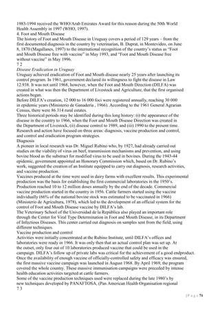 1983-1994 received the WHO/Arab Emirates Award for this reason during the 50th World
Health Assembly in 1997 (WHO, 1997).
4. Foot and Mouth Disease
The history of Foot and Mouth Disease in Uruguay covers a period of 129 years – from the
first documented diagnosis in the country by veterinarian, B. Duprat, in Montevideo, on June
8, 1870 (Magallanes, 1997) to the international recognition of the country’s status as “Foot
and Mouth Disease free with vaccine” in May 1993, and “Foot and Mouth Disease free
without vaccine” in May 1996.
72
Disease Eradication in Uruguay
Uruguay achieved eradication of Foot and Mouth disease nearly 25 years after launching its
control program. In 1961, government declared its willingness to fight the disease in Law
12.938. It was not until 1968, however, when the Foot and Mouth Direction (DILFA) was
created in what was then the Department of Livestock and Agriculture, that the first organised
actions began.
Before DILFA’s creation, 12 000 to 16 000 foci were registered annually, reaching 30 000
in epidemic years (Ministerio de Ganadería , 1966). According to the 1961 General Agrarian
Census, there were 86 314 rural estates.
Three historical periods may be identified during this long history: (i) the appearance of the
disease in the country to 1966, when the Foot and Mouth Disease Direction was created in
the Department of Livestock, (ii) disease control to 1989, and (iii) 1990 to the present time.
Research and action have focused on three areas: diagnosis, vaccine production and control,
and control and eradication program strategies.
Diagnosis
A pioneer in local research was Dr. Miguel Rubino who, by 1927, had already carried out
studies on the viability of virus on beef, transmission mechanisms and prevention, and using
bovine blood as the substract for modified virus to be used in bovines. During the 1943-44
epidemic, government appointed an Honorary Commission which, based on Dr. Rubino’s
work, suggested the creation of an Institute equipped to carry out diagnosis, research activities,
and vaccine production.
Vaccines produced at the time were used in dairy farms with excellent results. This experimental
production was the basis for establishing the first commercial laboratories in the 1950’s.
Production reached 10 to 12 million doses annually by the end of the decade. Commercial
vaccine production started in the country in 1956. Cattle farmers started using the vaccine
individually (66% of the national bovine stock was estimated to be vaccinated in 1966)
(Ministerio de Agricultura, 1978), which led to the development of an official system for the
control of Foot and Mouth Disease vaccine by DILFA’s lab.
The Veterinary School of the Universidad de la República also played an important role
through the Center for Viral Type Determination in Foot and Mouth Disease, in its Department
of Infectious Diseases. This center carried out diagnosis on samples sent from the field, using
different techniques.
Vaccine production and control
Activities were initially concentrated at the Rubino Institute, until DILFA’s offices and
laboratories were ready in 1966. It was only then that an actual control plan was set up. At
the outset, only four out of 10 laboratories produced vaccine that could be used in the
campaign. DILFA’s follow up of private labs was critical for the achievement of a good endproduct.
Once the availability of enough vaccine of officially-controlled safety and efficacy was ensured,
the first massive vaccine campaign was launched in August 1968. By April 1969, the program
covered the whole country. These massive immunisation campaigns were preceded by intense
health education activities targeted at cattle farmers.
Some of the vaccine production techniques used were replaced during the late 1980’s by
new techniques developed by PANAFTOSA, (Pan American Health Organisation regional
73
| P a g e 71

 