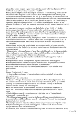 phase of the control program began, which led to the country achieving the status of “Foot
and Mouth Disease free without vaccine” in May 1996.
Starting the second phase meant the complete elimination of virus handling, both in private
laboratories and in the public sector. Given the effort industry had made to achieve good
quality vaccines that could be exported, this was by no means an easy or consensual decision.
Epidemiological surveillance also increased, with participation of the whole veterinarian system
(public services, producers, private veterinarians, and agroindustries). Ten to fifteen suspect
cases have been reported annually from 1992 to 1998. Sanitary barriers were set up and
when the illegal entry of stock was suspected, serological antibody presence tests were carried
out.
An important tool to ensure compliance was the inclusion in Law 16.082 of a fund to
compensate producers because of measures adopted to eradicate an outbreak or another
exotic disease. This fund was generated by a tax of 0.21% of all exported animal products
and by-products. By 1999, the amount accumulated in the fund was considered sufficient
enough for the tax to be temporarily suspended.
In 1985, with the return of democracy, a new process started which ended with (sooner than
expected) disease eradication. All political parties voted for the approval of Law 16.082 in
1989, in a consensus that has not occurred in other fields, and which remains to this day.
5. Conclusions
Chagas disease and Foot and Mouth disease provide two examples of lengthy, on-going
research processes that finally led to successful control programs. Similarities between the
two cases include:
• The continuing existence of groups of researchers, which has allowed for the accumulation
of knowledge, even when solutions were not yet available, and the creation of a critical
mass of scholars to continue the different lines of research
• The varying availability of research funds and infrastructure to support the work of
these researchers
• The permanence of both health problems in public opinion over the many years
• The negative impact of totalitarian regimens both on science and program development
• The opposite situation following the overthrow of these regimes
• The contribution of many different disciplines and approaches to the solution of the
same problem
75
Disease Eradication in Uruguay
• A timely and appropriate use of international cooperation, particularly strong at the
sub-regional level.
Differences are also noteworthy:
• In the case of Chagas disease, science preceded action. As the affected population does
not have economic or political power, it was necessary for scientists, driven by scientific
curiosity, to become active in political parties and within the Ministry of Health and
introduce research findings into actual programs
• Foot and Mouth disease, on the other hand, because of the economic importance of
cattle, was a government priority and research was always included as part of control
plans
• Much of Chagas research was supply-driven, while in the case of Foot and Mouth
disease much was demand-driven
• Most Chagas disease research was university based, while government institutions were
prominent in Foot and Mouth Disease research – although the University also participated,
particularly in basic research
• Financing mechanisms were also different. Whilst Chagas research was subject to severe
budget cuts affecting the university for many years, Foot and Mouth disease research
enjoyed better and more continuous funding.
In conclusion, there are many different roads leading to the successful use of research. In any
| P a g e 73

 
