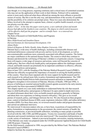 Evidence based decision making

Dr.Mustafa Salih

case though, it is a long process, requiring continuity and a critical mass of committed scientists
who may not see the application of their work in their lifetime. Political will to undertake
action is more easily achieved when those affected are among the more affluent or powerful
sectors of society. But this is not the only way, and demonstration of the severity of a problem
and the possibility of its solution can prompt action. These two cases also demonstrate the
fallacy involved in the attempt to separate basic, clinical, or public health research, or to give
one priority over the other.
Author’s Note – At the time this paper went to press, a new outbreak of foot and mouth
disease had affected the Southern cone countries. The degree to which control measures
will be effective shall put the program - and its scientific basis - to a renewed test.
Chapter Seven
The Role of Research in Child Health Policy and Programs
in Pakistan
Mary Hilderbrand and Jonathon Simon
Harvard Institute for International Development, USA
Adnan Hyder
School of Hygiene & Public Health, Johns Hopkins University, USA
Pakistan faces a wide array of health challenges, including communicable diseases and
nutritional deficiencies connected with poverty and low levels of development, as well as
non-communicable conditions more commonly associated with affluent countries. The former
are major contributors to the national disease burden. The extent to which they continue to
threaten and diminish the well-being of Pakistan’s children is of particular concern. Conquering
them will require a wide range of resources and actions, some well beyond the concerns of
health policy. But how effectively health policy and programs address the challenges remains
critical, and health research can potentially be an important contributor to effective, efficient,
and equitable policies and programs.
Since at least 1953, with the founding of the Pakistan Medical Research Council (PMRC),
Pakistan has officially recognised the importance of research in solving the health problems
of the country. There have been repeated calls for more support for health research and for
such research to be utilised more fully in policy formulation and implementation. The 1990
and 1998 National Health Policies both mentioned research utilisation as important and
pledged to strengthen it (Government of Pakistan, Ministry of Health, 1990 and 1998). A
process of defining an essential national health research agenda occurred in the early nineties
and recently has been rejuvenated (COHRED 1999).
This chapter reports on a case study undertaken to understand better the role that research
plays in child health policy and programs in Pakistan.6 In open-ended in-depth interviews,
we asked informants about their views on health research and policy generally in Pakistan
and about their own experience in linking research with policy. This gave us an overall
picture of research, policy, and linkages between the two. We also focused on three program
areas: control of diarrheal disease (CDD), acute respiratory infection (ARI), and iodine deficiency
disorders (IDD). For these three areas, we reviewed research studies and program documents
and carried out additional interviews.
We interviewed 16 decision-makers who are, or have been, in positions of responsibility for
policy formulation or implementation in the government, the central ministry of health, the
planning commission, or provincial health authorities, including as many people as possible
involved with the ARI, CDD, and IDD programs. Twenty-two researchers and heads of health
education and research institutions were also interviewed.7 The researchers held positions in
a wide variety of institutions – federal or provincial hospitals, universities, training institutions,
6 The Pakistan case study was prepared under the USAID-sponsored Applied Research for Child Health
(ARCH) project. Financing
for the field research, conducted in 1998, was provided by the Milton Fund. The Pakistan Medical
Research Council (PMRC)
helped to facilitate the research in Pakistan.

 