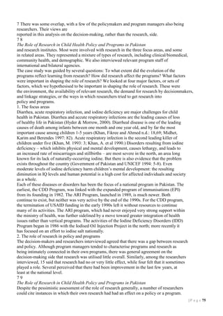 7 There was some overlap, with a few of the policymakers and program managers also being
researchers. Their views are
reported in this analysis on the decision-making, rather than the research, side.
78
The Role of Research in Child Health Policy and Programs in Pakistan
and research institutes. Most were involved with research in the three focus areas, and some
in related areas. They represented a mixture of types of research, including clinical/biomedical,
community health, and demographic. We also interviewed relevant program staff of
international and bilateral agencies.
The case study was guided by several questions: To what extent did the evolution of the
programs reflect learning from research? How did research affect the programs? What factors
were important in shaping the role of research? We looked at four major factors, or sets of
factors, which we hypothesised to be important in shaping the role of research. These were
the environment, the availability of relevant research, the demand for research by decisionmakers,
and linkage strategies, or the ways in which researchers tried to get research into
policy and programs.
1. The focus areas
Diarrhea, acute respiratory infection, and iodine deficiency are major challenges for child
health in Pakistan. Diarrhea and accute respiratory infections are the leading causes of loss
of healthy life in Pakistan (Hyder & Morrow, 2000). Diarrheal disease is one of the leading
causes of death among infants between one month and one year old, and by far the most
important cause among children 1-5 years (Khan, Fikree and Ahmed n.d.: 18,69; Midhet,
Karim and Berendes 1997: 82). Acute respiratory infection is the second leading killer of
children under five (Khan, M. 1993: 3; Khan, A. et al 1990.) Disorders resulting from iodine
deficiency – which inhibits physical and mental development, causes lethargy, and leads to
an increased rate of miscarriages and stillbirths – are most severe in the north, an area long
known for its lack of naturally-occurring iodine. But there is also evidence that the problem
exists throughout the country (Government of Pakistan and UNICEF 1994: 5-8). Even
moderate levels of iodine deficiency harm children’s mental development: the resulting
diminution in IQ levels and human potential is a high cost for affected individuals and society
as a whole.
Each of these diseases or disorders has been the focus of a national program in Pakistan. The
earliest, the CDD Program, was linked with the expanded program of immunisations (EPI)
from its founding in 1982. The ARI Program, launched in 1989, is much newer. Both
continue to exist, but neither was very active by the end of the 1990s. For the CDD program,
the termination of USAID funding in the early 1990s left it without resources to continue
many of its activities. The ARI program, which had never enjoyed very strong support within
the ministry of health, was further sidelined by a move toward greater integration of health
issues rather than vertical programs. The activities of the Iodine Deficiency Disorders (IDD)
Program began in 1986 with the Iodised Oil Injection Project in the north; more recently it
has focused on an effort to iodise salt nationally.
2. The role of research in policy and programs
The decision-makers and researchers interviewed agreed that there was a gap between research
and policy. Although program managers tended to characterise programs and research as
being intimately connected in their own programs, there was general agreement on the
decision-making side that research was utilised little overall. Similarly, among the researchers
interviewed, 15 said that research had no or very little effect, while four felt that it sometimes
played a role. Several perceived that there had been improvement in the last few years, at
least at the national level.
79
The Role of Research in Child Health Policy and Programs in Pakistan
Despite the pessimistic assessment of the role of research generally, a number of researchers
could cite instances in which their own research had had an effect on a policy or a program.
| P a g e 75

 