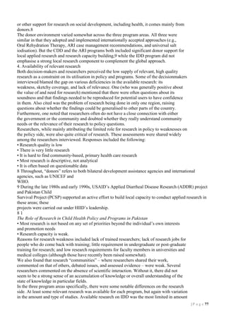 or other support for research on social development, including health, it comes mainly from
donors.8
The donor environment varied somewhat across the three program areas. All three were
similar in that they adopted and implemented internationally accepted approaches (e.g.,
Oral Rehydration Therapy, ARI case management recommendations, and universal salt
iodisation). But the CDD and the ARI programs both included significant donor support for
local applied research and research capacity building,9 while the IDD program did not
emphasise a strong local research component to complement the global approach.
4. Availability of relevant research
Both decision-makers and researchers perceived the low supply of relevant, high quality
research as a constraint on its utilisation in policy and programs. Some of the decisionmakers
interviewed blamed the gap on various deficiencies in the available research: its
weakness, sketchy coverage, and lack of relevance. One (who was generally positive about
the value of and need for research) mentioned that there were often questions about its
soundness and that findings needed to be reproduced for potential users to have confidence
in them. Also cited was the problem of research being done in only one region, raising
questions about whether the findings could be generalised to other parts of the country.
Furthermore, one noted that researchers often do not have a close connection with either
the government or the community and doubted whether they really understand community
needs or the relevance of their research to policy questions.
Researchers, while mainly attributing the limited role for research in policy to weaknesses on
the policy side, were also quite critical of research. These assessments were shared widely
among the researchers interviewed. Responses included the following:
• Research quality is low
• There is very little research
• It is hard to find community-based, primary health care research
• Most research is descriptive, not analytical
• It is often based on questionable data
8 Throughout, “donors” refers to both bilateral development assistance agencies and international
agencies, such as UNICEF and
WHO.
9 During the late 1980s and early 1990s, USAID’s Applied Diarrheal Disease Research (ADDR) project
and Pakistan Child
Survival Project (PCSP) supported an active effort to build local capacity to conduct applied research in
these areas; these
projects were carried out under HIID’s leadership.
81
The Role of Research in Child Health Policy and Programs in Pakistan
• Most research is not based on any set of priorities beyond the individual’s own interests
and promotion needs
• Research capacity is weak.
Reasons for research weakness included lack of trained researchers; lack of research jobs for
people who do come back with training; little requirement in undergraduate or post-graduate
training for research; and low research requirements for faculty members in universities and
medical colleges (although those have recently been raised somewhat).
We also found that research “communities” – where researchers shared their work,
commented on that of others, debated issues, and assessed evidence – were weak. Several
researchers commented on the absence of scientific interaction. Without it, there did not
seem to be a strong sense of an accumulation of knowledge or overall understanding of the
state of knowledge in particular fields.
In the three program areas specifically, there were some notable differences on the research
side. At least some relevant research was available for each program, but again with variation
in the amount and type of studies. Available research on IDD was the most limited in amount
| P a g e 77

 