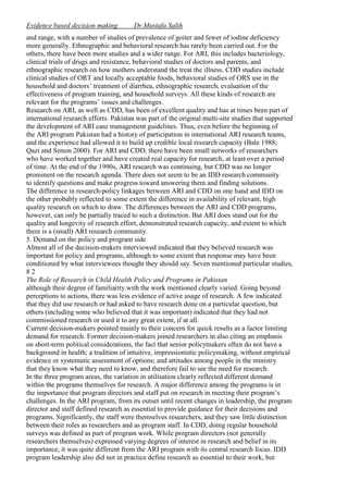 Evidence based decision making

Dr.Mustafa Salih

and range, with a number of studies of prevalence of goiter and fewer of iodine deficiency
more generally. Ethnographic and behavioral research has rarely been carried out. For the
others, there have been more studies and a wider range. For ARI, this includes bacteriology,
clinical trials of drugs and resistance, behavioral studies of doctors and parents, and
ethnographic research on how mothers understand the treat the illness. CDD studies include
clinical studies of ORT and locally acceptable foods, behavioral studies of ORS use in the
household and doctors’ treatment of diarrhea, ethnographic research, evaluation of the
effectiveness of program training, and household surveys. All these kinds of research are
relevant for the programs’ issues and challenges.
Research on ARI, as well as CDD, has been of excellent quality and has at times been part of
international research efforts. Pakistan was part of the original multi-site studies that supported
the development of ARI case management guidelines. Thus, even before the beginning of
the ARI program Pakistan had a history of participation in international ARI research teams,
and the experience had allowed it to build up credible local research capacity (Bale 1988;
Qazi and Simon 2000). For ARI and CDD, there have been small networks of researchers
who have worked together and have created real capacity for research, at least over a period
of time. At the end of the 1990s, ARI research was continuing, but CDD was no longer
prominent on the research agenda. There does not seem to be an IDD research community
to identify questions and make progress toward answering them and finding solutions.
The difference in research-policy linkages between ARI and CDD on one hand and IDD on
the other probably reflected to some extent the difference in availability of relevant, high
quality research on which to draw. The differences between the ARI and CDD programs,
however, can only be partially traced to such a distinction. But ARI does stand out for the
quality and longevity of research effort, demonstrated research capacity, and extent to which
there is a (small) ARI research community.
5. Demand on the policy and program side
Almost all of the decision-makers interviewed indicated that they believed research was
important for policy and programs, although to some extent that response may have been
conditioned by what interviewees thought they should say. Seven mentioned particular studies,
82
The Role of Research in Child Health Policy and Programs in Pakistan
although their degree of familiarity with the work mentioned clearly varied. Going beyond
perceptions to actions, there was less evidence of active usage of research. A few indicated
that they did use research or had asked to have research done on a particular question, but
others (including some who believed that it was important) indicated that they had not
commissioned research or used it to any great extent, if at all.
Current decision-makers pointed mainly to their concern for quick results as a factor limiting
demand for research. Former decision-makers joined researchers in also citing an emphasis
on short-term political considerations, the fact that senior policymakers often do not have a
background in health; a tradition of intuitive, impressionistic policymaking, without empirical
evidence or systematic assessment of options; and attitudes among people in the ministry
that they know what they need to know, and therefore fail to see the need for research.
In the three program areas, the variation in utilisation clearly reflected different demand
within the programs themselves for research. A major difference among the programs is in
the importance that program directors and staff put on research in meeting their program’s
challenges. In the ARI program, from its outset until recent changes in leadership, the program
director and staff defined research as essential to provide guidance for their decisions and
programs. Significantly, the staff were themselves researchers, and they saw little distinction
between their roles as researchers and as program staff. In CDD, doing regular household
surveys was defined as part of program work. While program directors (not generally
researchers themselves) expressed varying degrees of interest in research and belief in its
importance, it was quite different from the ARI program with its central research focus. IDD
program leadership also did not in practice define research as essential to their work, but

 