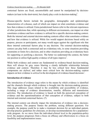 Evidence based decision making

Dr.Mustafa Salih

contextual factors are fixed, uncontrollable and cannot be manipulated by decisionmakers (at least in the short-term), but clearly play a role in decision-making7.
Disease-specific factors include the geographic, demographic and epidemiologic
characteristics of a disease, each of which can impact on what constitutes evidence and
how that evidence is utilized. Extra-jurisdictional factors refer to the relevant experiences
of other jurisdictions that, while operating in different environments, can impact on what
constitutes evidence and how evidence is utilized for a specific decision-making context.
Both the internal and external decision-making contexts affect what constitutes evidence
and how that evidence is utilized. While few would support decisions based solely on
purpose, process or participants, not many would argue against the significant role that
these internal contextual factors play in any decision. The external decision-making
context can play both a contextual and an evidentiary role, in some situations providing
constraints or limits for a decision, and in other situations providing an evidentiary basis
for supporting or justifying a decision. The better we understand the context, the better
our position to utilize high-quality evidence of all types improve7.
While both evidence and context are fundamental to evidence-based decision-making,
there will always be grey zones blurring a clearly definable relationship between
evidence and context. Therefore it may be less critical how these fundamental
components are defined, and rather more critical how the decision-making context
impacts on how evidence is utilized in the development of evidence-based decisions7.
Introduction of evidence
The introduction of evidence stage refers to the means by which evidence is identified
and the channels through which evidence is brought into the decision-making process.
This stage addresses issues related to the availability and accessibility of evidence,
including a range of evidence dissemination, transfer, diffusion and transmission
activities. The introduction of evidence is based on both the perceived conception of
evidence and the operationalisation of that conception of evidence, subject to both
internal and external contextual factors. (7)
The internal context can directly impact the introduction of evidence into a decisionmaking process. The purpose frames the problem, raising different questions. For
example, the purpose could be to make a treatment decision for an individual patient,
develop practice guidelines for clinicians, or develop recommendations for a populationwide program. As we move from the individual-clinical level to the population-policy
level, the purpose progresses from a focus on efficacy and effectiveness to a focus on
feasibility and implementation issues..

 