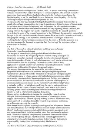 Evidence based decision making

Dr.Mustafa Salih

ethnographic research to improve the “mother cards,” or posters used to help communicate
with and educate mothers on how to respond to various symptoms. The research on locally
appropriate foods resulted in the head of the hospital in the Northern Areas altering the
hospital’s policy to use the local food. He went further and made the policy effective by
allocating money for a hospital kitchen to prepare the food.
These cases of a clear-cut, immediate linkage between the research and decisions share a
couple of significant characteristics: the research question was defined in terms of its relevance
for policy or practice from the beginning and, furthermore, the relevant decision-makers
were aware of and involved with the research from the very beginning. In the ARI cases, the
overlap between the program staff and the researchers meant that the research questions
were defined in terms of the program’s questions. In the CDD case, the researchers purposefully
brought in the relevant decision-maker from the outset. These successful cases of researchpolicy
linkages point strongly to the importance and effectiveness of strategies that involve
working closely with relevant decision-makers from the outset to define the questions in a
way that is relevant for them and to maximise their “buying into” the importance of the
research and its findings.
84
The Role of Research in Child Health Policy and Programs in Pakistan
Lessons for researchers and donors
The analysis of research-policy linkages in Pakistan holds lessons for
researchers and donors. By recognising that the research supply is only part of
the picture, researchers can think strategically about how to stimulate demand
from decision-makers. Further, it is clearly important to work jointly with relevant
decision-makers from the beginning. The most successful cases of direct
application of research results were when there was joint definition of a research
question and collaboration throughout the research process.
The analysis also suggests that the potential for informing policy and
programs with research would be enhanced through strengthening research
“communities”. Increased scientific interaction and discussion among researchers
working in the same or related areas would lead to better communication within
the scientific community itself about ongoing research, findings, and important
research questions. Such research communities would then be better placed to
communicate to decision-makers and the public the “state of knowledge” about
a particular problem – what is known and what the gaps in understanding are.
Institutions that are centers of research strength could play an active role in
fostering greater scientific exchange and communication beyond their own
faculty, as well as efforts to inform policy discussions.
Donors are in a good position to increase the potential for research-policy
linkages. The analysis suggests that, in the absence of other support, donor
support for research and research capacity building is critical. At the same time,
donors can work to stimulate demand for research in government institutions,
as well as capacity to use that research.
How donors introduce global technologies and approaches is important. Donors
can stimulate demand by working with local decision-makers and researchers to
identify local research questions that relate to the relevance, appropriateness,
and implementability of global approaches, rather than mechanically applying
them. This would ideally be complemented by support for the research effort
and a research-policy dialogue on critical issues. Such an approach sets an
example of how to deal with policy questions, fosters behavior that supports
research-policy linkages, and avoids supplanting local research.
85
The Role of Research in Child Health Policy and Programs in Pakistan

 