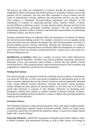 The process can affect the introduction of evidence through the decision to employ
established evidence hierarchies and whether primary or secondary evidence reviews and
searches will be conducted. The time and effort expended to access evidence and the
extent of dissemination, transfer, diffusion and transmission activities can also affect
what evidence is introduced. Decision-making participants can influence on the
introduction of evidence by expressing personal values, interests, beliefs, or biases
towards different evidentiary sources. As more decision-makers become involved in the
decision-making process, participant variability increases. The role of interpersonal
relationships, potential conflicts of interest, and individual responsibilities for identifying
evidentiary sources, can also be critical.
External contextual factors can indirectly affect the introduction of evidence by altering
the internal decision-making context. For example, variation in service capacity among
urban and rural areas may influence the purpose for, and/or the participants involved in, a
decision-making process, thereby potentially affecting the introduction of evidence.
Furthermore, external contextual factors can directly affect the introduction of evidence if
some of these factors are formally incorporated into the evidence base at the outset of a
decision-making process7.
Identification of pririties: There are a number of sources from which high-priority
questions could be identified. Virtually every clinical guideline, technology assessment,
systematic review, and consensus report includes a section that lists specific clinical
research priorities. These priorities deserve special attention because of the systematic and
comprehensive method by which they have been generated.
Finding the Evidence
Over the last decade, an explosion in both the availability and accessibility of information
was observed. With this, we have seen greater recognition of, and attention given to, the
classic economic dilemma between the scarcity of resources and our potentially unlimited
wants, raising difficult resource allocation, rationing and priority setting questions.
Greater demand has been placed on decision-makers at all levels and in all fields to
justify their decisions in response to this dilemma. Decisions are becoming more
transparent, shifting from implicit to explicit methods of decision-making. Evidencebased decision-making has been proffered as a means to address this growing demand for
explicitly justified decisions7.
Literature Sources
The biomedical literature is huge and growing daily with a wide range of paper journals,
electronic publications, abstracts, posters and books available. There is no single source
or electronic search that will yield all the required evidence. A search for evidence should
begin with a ‘search strategy’.
Electronic Databases MEDLINE encompasses information from Index Medicus, Index
to Dental Literature, and International Nursing, as well as other sources of coverage in
|P age 9

 