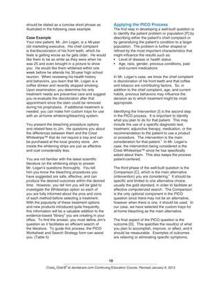 10
Crest® Oral-B
®
at dentalcare.com Continuing Education Course, Revised January 9, 2012
Applying the PICO Process
The first step in developing a well-built question is
to identify the patient problem or population [P] by
describing either the patient’s chief complaint or
by generalizing the patient’s condition to a larger
population. The problem is further shaped or
refined by the most important characteristics that
might influence the results such as:
•	 Level of disease or health status
•	 Age, race, gender, previous conditions, past
and current medications
In Mr. Logan’s case, we know the chief complaint
is discoloration of his front teeth and that coffee
and tobacco are contributing factors. So, in
addition to the chief complaint, age, and current
habits, previous behaviors may influence the
decision as to which treatment might be most
appropriate.
Identifying the Intervention [I] is the second step
in the PICO process. It is important to identify
what you plan to do for that patient. This may
include the use of a specific diagnostic test,
treatment, adjunctive therapy, medication, or the
recommendation to the patient to use a product
or procedure. The intervention is the main
consideration for that patient.
4
In Mr. Logan’s
case, the intervention being considered is the
Crest Whitestrips™ since he has specifically
asked about them. This also keeps the process
patient-centered.
The third phase of the well-built question is the
Comparison [C], which is the main alternative
(intervention) you are considering.
2
It should be
specific and limited to one alternative choice,
usually the gold standard, in order to facilitate an
effective computerized search. The Comparison
is the only optional component in the PICO
question since there may not be an alternative,
however when there is one, it should be used. In
our case, we have selected the custom trays for
at-home bleaching as the main alternative.
The final aspect of the PICO question is the
outcome [O]. This specifies the result(s) of what
you plan to accomplish, improve, or affect, and it
should be measurable. Examples of outcomes
are relieving or eliminating specific symptoms,
should be stated as a concise short phrase as
illustrated in the following case example.
Case Example
Your new patient, Mr. Jim Logan, is a 48-year
old marketing executive. His chief complaint
is the/discoloration of his front teeth, which he
feels is getting worse as he gets older. He would
like them to be as white as they were when he
was 25 and even brought in a picture to show
you. He would like them whitened within one
week before he attends his 30-year high school
reunion. When reviewing his health history
and behaviors, you learn that Mr. Logan is a
coffee drinker and recently stopped smoking.
Upon examination, you determine his only
treatment needs are preventive care and suggest
you re-evaluate the discoloration after that
appointment since the stain could be removed
during his prophylaxis. If additional treatment is
needed, you can make him custom trays for use
with an at-home whitening/bleaching system.
You present the bleaching procedure options
and related fees to Jim. He questions you about
the differences between them and the Crest
Whitestrips™ that do not require a tray and can
be purchased at the local grocery store. Jim
insists the whitening strips are just as effective
and cost considerably less.
You are not familiar with the latest scientific
literature on the whitening strips to answer
Mr. Logan’s questions thoroughly. You tell
him you know the bleaching procedures you
have suggested are safe, effective, and can
produce the desired outcomes within the desired
time. However, you tell him you will be glad to
investigate the Whitestrips option so each of
you are fully informed about the pros and cons
of each method before selecting a treatment.
With the popularity of these treatment options
and new products introduced quite frequently,
this information will be a valuable addition to the
evidence-based “library” you are creating in your
office. To find the answer, you must define Jim’s
question so it facilitates an efficient search of
the literature. To guide this process, the PICO
Worksheet and Search Strategy form can assist
you. (Table 5)
 