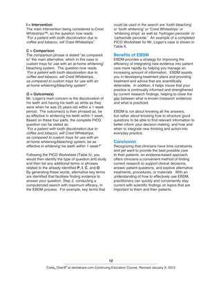 12
Crest® Oral-B
®
at dentalcare.com Continuing Education Course, Revised January 9, 2012
could be used in the search are ‘tooth bleaching’
or ‘tooth whitening’ or ‘Crest Whitestrips’ or
‘whitening strips’ as well as ‘hydrogen peroxide’ or
‘carbamide peroxide.’ An example of a completed
PICO Worksheet for Mr. Logan’s case is shown in
Table 6.
Benefits of EBDM
EBDM provides a strategy for improving the
efficiency of integrating new evidence into patient
care more rapidly by helping you manage an
increasing amount of information. EBDM assists
you in developing treatment plans and providing
treatment and advice that are scientifically
defensible. In addition, it helps insure that your
practice is continually informed and strengthened
by current research findings, helping to close the
gap between what is known (research evidence)
and what is practiced.
EBDM is not about knowing all the answers,
but rather about knowing how to structure good
questions to be able to find relevant information to
better inform your decision making, and how and
when to integrate new thinking and action into
everyday practice.
Conclusion
Recognizing that clinicians have time constraints
and yet want to provide the best possible care
to their patients, an evidence-based approach
offers clinicians a convenient method of finding
current research to support clinical decisions,
answer patient questions, and explore alternative
treatments, procedures, or materials. With an
understanding of how to effectively use EBDM,
practitioners can quickly and conveniently stay
current with scientific findings on topics that are
important to them and their patients.
I = Intervention
The main intervention being considered is Crest
Whitestrips™, so the question now reads:
“For a patient with tooth discoloration due to
coffee and tobacco, will Crest Whitestrips”.
C = Comparison
The comparison phrase is stated “as compared
to” the main alternative, which in this case is
custom trays for use with an at-home whitening/
bleaching system. The question now reads:
“For a patient with tooth discoloration due to
coffee and tobacco, will Crest Whitestrips,
as compared to custom trays for use with an
at-home whitening/bleaching system”.
O = Outcome(s)
Mr. Logan’s main concern is the discoloration of
his teeth and having his teeth as white as they
were when he was 25 years old within a 1 week
period. The outcome(s) is then phrased as, be
as effective in whitening his teeth within 1 week.
Based on these four parts, the complete PICO
question can be stated as:
“For a patient with tooth discoloration due to
coffee and tobacco, will Crest Whitestrips,
as compared to custom trays for use with an
at-home whitening/bleaching system, be as
effective in whitening his teeth within 1 week?”
Following the PICO Worksheet (Table 5), you
would then identify the type of question and study
and then list any additional terms or phrases
related to the already identified P, I, C, and O.
By generating these words, alternative key terms
are identified that facilitate finding evidence to
answer your question, Step 2, conducting a
computerized search with maximum efficacy, in
the EBDM process. For example, key terms that
 