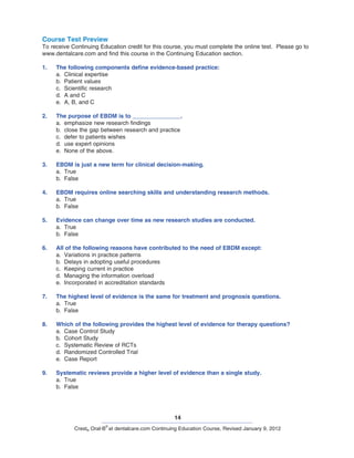 14
Crest® Oral-B
®
at dentalcare.com Continuing Education Course, Revised January 9, 2012
Course Test Preview
To receive Continuing Education credit for this course, you must complete the online test. Please go to
www.dentalcare.com and find this course in the Continuing Education section.
1.	 The following components define evidence-based practice:
a.	 Clinical expertise
b.	 Patient values
c.	 Scientific research
d.	 A and C
e.	 A, B, and C
2.	 The purpose of EBDM is to _______________.
a.	 emphasize new research findings
b.	 close the gap between research and practice
c.	 defer to patients wishes
d.	 use expert opinions
e.	 None of the above.
3.	 EBDM is just a new term for clinical decision-making.
a.	 True
b.	 False
4.	 EBDM requires online searching skills and understanding research methods.
a.	 True
b.	 False
5.	 Evidence can change over time as new research studies are conducted.
a.	 True
b.	 False
6.	 All of the following reasons have contributed to the need of EBDM except:
a.	 Variations in practice patterns
b.	 Delays in adopting useful procedures
c.	 Keeping current in practice
d.	 Managing the information overload
e.	 Incorporated in accreditation standards
7.	 The highest level of evidence is the same for treatment and prognosis questions.
a.	 True
b.	 False
8.	 Which of the following provides the highest level of evidence for therapy questions?
a.	 Case Control Study
b.	 Cohort Study
c.	 Systematic Review of RCTs
d.	 Randomized Controlled Trial
e.	 Case Report
9.	 Systematic reviews provide a higher level of evidence than a single study.
a.	 True
b.	 False
 