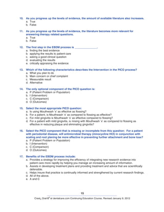 15
Crest® Oral-B
®
at dentalcare.com Continuing Education Course, Revised January 9, 2012
10.	 As you progress up the levels of evidence, the amount of available literature also increases.
a.	 True
b.	 False
11.	 As you progress up the levels of evidence, the literature becomes more relevant for
answering therapy related questions.
a.	 True
b.	 False
12.	 The first step in the EBDM process is _______________.
a.	 finding the best evidence
b.	 applying the results to patient care
c.	 asking a good clinical question
d.	 evaluating the results
e.	 critically appraising the evidence
13.	 Which of the following characteristics describes the Intervention in the PICO process?
a.	 What you plan to do
b.	 Main concern or chief complaint
c.	 Measurable result
d.	 Alternative
14.	 The only optional component of the PICO question is:
a.	 P (Patient Problem or Population)
b.	 I (Intervention)
c.	 C (Comparison)
d.	 O (Outcomes)
15.	 Select the most appropriate PICO question:
a.	 Is using Mouthwash ‘x’ as effective as flossing?
b.	 For a patient, is Mouthwash ‘x’ as compared to flossing as effective?
c.	 For mild gingivitis is Mouthwash ‘x’ as effective compared to flossing?
d.	 For a patient with mild gingivitis, is rinsing with Mouthwash ‘x’ as compared to flossing as
effective in reducing plaque and eliminating gingivitis?
16.	 Select the PICO component that is missing or incomplete from this question: For a patient
with periodontal disease, will antimicrobial therapy (minocycline HCI) in conjunction with
scaling and root planing be more effective in preventing further attachment and bone loss?
a.	 P (Patient Problem or Population)
b.	 I (Intervention)
c.	 C (Comparison)
d.	 O (Outcomes)
17.	 Benefits of the EBDM process include:
a.	 Provides a strategy for improving the efficiency of integrating new research evidence into
patient care more rapidly by helping you manage an increasing amount of information.
b.	 Assists in developing treatment plans and providing treatment and advice that are scientifically
defensible.
c.	 Helps insure that practice is continually informed and strengthened by current research findings.
d.	 All of the above.
e.	 A and C
 