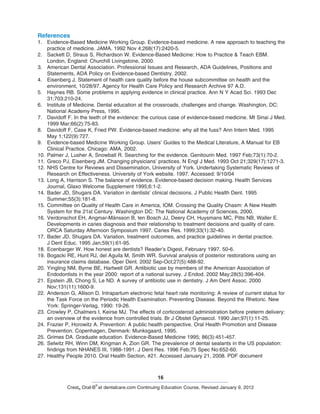 16
Crest® Oral-B
®
at dentalcare.com Continuing Education Course, Revised January 9, 2012
References
1.	 Evidence-Based Medicine Working Group. Evidence-based medicine. A new approach to teaching the
practice of medicine. JAMA. 1992 Nov 4;268(17):2420-5.
2.	 Sackett D, Straus S, Richardson W. Evidence-Based Medicine: How to Practice & Teach EBM.
London, England: Churchill Livingstone, 2000.
3.	 American Dental Association. Professional Issues and Research, ADA Guidelines, Positions and
Statements, ADA Policy on Evidence-based Dentistry. 2002.
4.	 Eisenberg J. Statement of health care quality before the house subcommittee on health and the
environment, 10/28/97. Agency for Health Care Policy and Research Archive 97 A.D.
5.	 Haynes RB. Some problems in applying evidence in clinical practice. Ann N Y Acad Sci. 1993 Dec
31;703:210-24.
6.	 Institute of Medicine. Dental education at the crossroads, challenges and change. Washington, DC:
National Academy Press, 1995.
7.	 Davidoff F. In the teeth of the evidence: the curious case of evidence-based medicine. Mt Sinai J Med.
1999 Mar;66(2):75-83.
8.	 Davidoff F, Case K, Fried PW. Evidence-based medicine: why all the fuss? Ann Intern Med. 1995
May 1;122(9):727.
9.	 Evidence-based Medicine Working Group. Users’ Guides to the Medical Literature, A Manual for EB
Clinical Practice. Chicago: AMA, 2002.
10.	Palmer J, Lusher A, Snowball R. Searching for the evidence. Genitourin Med. 1997 Feb;73(1):70-2.
11.	Greco PJ, Eisenberg JM. Changing physicians’ practices. N Engl J Med. 1993 Oct 21;329(17):1271-3.
12.	NHS Centre for Reviews and Dissemination, University of York. Undertaking Systematic Reviews of
Research on Effectiveness. University of York website. 1997. Accessed: 9/10/04
13.	Long A, Harrison S. The balance of evidence. Evidence-based decision making. Health Services
Journal, Glaxo Welcome Supplement 1995;6:1-2.
14.	Bader JD, Shugars DA. Variation in dentists’ clinical decisions. J Public Health Dent. 1995
Summer;55(3):181-8.
15.	Committee on Quality of Health Care in America, IOM. Crossing the Quality Chasm: A New Health
System for the 21st Century. Washington DC: The National Academy of Sciences, 2000.
16.	Verdonschot EH, Angmar-Månsson B, ten Bosch JJ, Deery CH, Huysmans MC, Pitts NB, Waller E.
Developments in caries diagnosis and their relationship to treatment decisions and quality of care.
ORCA Saturday Afternoon Symposium 1997. Caries Res. 1999;33(1):32-40.
17.	Bader JD, Shugars DA. Variation, treatment outcomes, and practice guidelines in dental practice.
J Dent Educ. 1995 Jan;59(1):61-95.
18.	Ecenbarger W. How honest are dentists? Reader’s Digest, February 1997. 50-6.
19.	Bogacki RE, Hunt RJ, del Aguila M, Smith WR. Survival analysis of posterior restorations using an
insurance claims database. Oper Dent. 2002 Sep-Oct;27(5):488-92.
20.	Yingling NM, Byrne BE, Hartwell GR. Antibiotic use by members of the American Association of
Endodontists in the year 2000: report of a national survey. J Endod. 2002 May;28(5):396-404.
21.	Epstein JB, Chong S, Le ND. A survey of antibiotic use in dentistry. J Am Dent Assoc. 2000
Nov;131(11):1600-9.
22.	Anderson G, Allison D. Intrapartum electronic fetal heart rate monitoring: A review of current status for
the Task Force on the Periodic Health Examination. Preventing Disease. Beyond the Rhetoric. New
York: Springer-Verlag, 1990: 19-26.
23.	Crowley P, Chalmers I, Keirse MJ. The effects of corticosteroid administration before preterm delivery:
an overview of the evidence from controlled trials. Br J Obstet Gynaecol. 1990 Jan;97(1):11-25.
24.	Frazier P, Horowitz A. Prevention: A public health perspective. Oral Health Promotion and Disease
Prevention. Copenhagen, Denmark: Munksgaard, 1995.
25.	Grimes DA. Graduate education. Evidence-Based Medicine 1995; 86(3):451-457.
26.	Selwitz RH, Winn DM, Kingman A, Zion GR. The prevalence of dental sealants in the US population:
findings from NHANES III, 1988-1991. J Dent Res. 1996 Feb;75 Spec No:652-60.
27.	Healthy People 2010. Oral Health Section, #21. Accessed January 21, 2008. PDF document
 