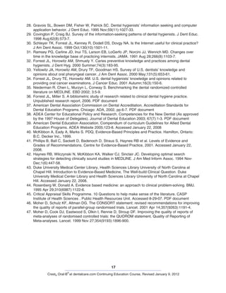 17
Crest® Oral-B
®
at dentalcare.com Continuing Education Course, Revised January 9, 2012
28.	Gravois SL, Bowen DM, Fisher W, Patrick SC. Dental hygienists’ information seeking and computer
application behavior. J Dent Educ. 1995 Nov;59(11):1027-33.
29.	Covington P, Craig BJ. Survey of the information-seeking patterns of dental hygienists. J Dent Educ.
1998 Aug;62(8):573-7.
30.	Schleyer TK, Forrest JL, Kenney R, Dodell DS, Dovgy NA. Is the Internet useful for clinical practice?
J Am Dent Assoc. 1999 Oct;130(10):1501-11.
31.	Ramsey PG, Carline JD, Inui TS, Larson EB, LoGerfo JP, Norcini JJ, Wenrich MD. Changes over
time in the knowledge base of practicing internists. JAMA. 1991 Aug 28;266(8):1103-7.
32.	Forrest JL, Horowitz AM, Shmuely Y. Caries preventive knowledge and practices among dental
hygienists. J Dent Hyg. 2000 Summer;74(3):183-95.
33.	Yellowitz JA, Horowitz AM, Drury TF, Goodman HS. Survey of U.S. dentists’ knowledge and
opinions about oral pharyngeal cancer. J Am Dent Assoc. 2000 May;131(5):653-61.
34.	Forrest JL, Drury TE, Horowitz AM. U.S. dental hygienists’ knowledge and opinions related to
providing oral cancer examinations. J Cancer Educ. 2001 Autumn;16(3):150-6.
35.	Niederman R, Chen L, Murzyn L, Conway S. Benchmarking the dental randomized controlled
literature on MEDLINE. EBD 2002; 3:5-9.
36.	Forrest JL, Miller S. A bibliometric study of research related to clinical dental hygiene practice.
Unpublished research report, 2006. PDF document
37.	American Dental Association Commission on Dental Accreditation. Accreditation Standards for
Dental Education Programs. Chicago: ADA, 2002, pp.6-7. PDF document
38.	ADEA Center for Educational Policy and Research. Competencies for the New Dentist (As approved
by the 1997 House of Delegates). Journal of Dental Education 2003; 67(7):1-3. PDF document
39.	American Dental Education Association. Compendium of curriculum Guidelines for Allied Dental
Education Programs. ADEA Website 2005;123-8. Accessed January 22, 2008
40.	McKibbon A, Eady A, Marks S. PDQ, Evidence-Based Principles and Practice. Hamilton, Ontario:
B.C. Decker Inc., 1999.
41.	Phillips B, Ball C, Sackett D, Badenoch D, Straus S, Haynes RB et al. Levels of Evidence and
Grades of Recommendations. Centre for Evidence-Based Practice, 2001. Accessed January 22,
2008.
42.	Haynes RB, Wilczynski N, McKibbon KA, Walker CJ, Sinclair JC. Developing optimal search
strategies for detecting clinically sound studies in MEDLINE. J Am Med Inform Assoc. 1994 Nov-
Dec;1(6):447-58.
43.	Duke University Medical Center Library, Health Sciences Library University of North Carolina at
Chapel Hill. Introduction to Evidence-Based Medicine, The Well-build Clinical Question. Duke
University Medical Center Library and Health Sciences Library University of North Carolina at Chapel
Hill. Accessed January 22, 2008.
44.	Rosenberg W, Donald A. Evidence based medicine: an approach to clinical problem-solving. BMJ.
1995 Apr 29;310(6987):1122-6.
45.	Critical Appraisal Skills Programme. 10 Questions to help make sense of the literature. CASP
Institute of Health Sciences . Public Health Resources Unit. Accessed 8-29-07. PDF document
46.	Moher D, Schulz KF, Altman DG. The CONSORT statement: revised recommendations for improving
the quality of reports of parallel-group randomised trials. Lancet. 2001 Apr 14;357(9263):1191-4.
47.	Moher D, Cook DJ, Eastwood S, Olkin I, Rennie D, Stroup DF. Improving the quality of reports of
meta-analyses of randomised controlled trials: the QUOROM statement. Quality of Reporting of
Meta-analyses. Lancet. 1999 Nov 27;354(9193):1896-900.
 