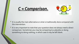 C = Comparison.
• It is usually the main alternative or what is traditionally done compared with
the intervention.
• It is very important to note that your question does not always need a direct
comparison. Sometimes you may be comparing to a placebo or doing
something to doing nothing, in which case it may be left blank.
13
 
