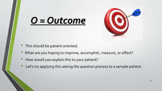 O = Outcome
• This should be patient oriented.
• What are you hoping to improve, accomplish, measure, or affect?
• How would you explain this to your patient?
• Let’s try applying this asking the question process to a sample patient.
14
 