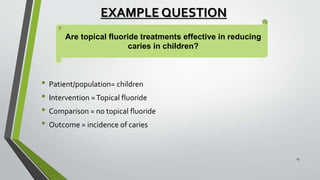 EXAMPLE QUESTION
• Patient/population= children
• Intervention =Topical fluoride
• Comparison = no topical fluoride
• Outcome = incidence of caries
Are topical fluoride treatments effective in reducing
caries in children?
15
 