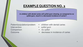 EXAMPLE QUESTION NO. 2
Patient/population/problem = children with dental caries
Intervention = xylitol gum
Comparison = no xylitol
Outcome = decrease in incidence of caries
In children with dental caries will xylitol gum chewing, as compared to no
xylitol gum, result in a decreased incidence of caries?:
16
 