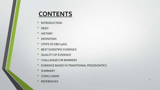CONTENTS
• INTRODUCTION
• NEED
• HISTORY
• DEFINITION
• STEPSOF EBD (5AS)
• BEST SCIENTIFIC EVIDENCE
• QUALITY OF EVIDENCE
• CHALLENGES OR BARRIERS
• EVIDENCE BASEDVSTRADITIONAL PEDODONTICS
• SUMMARY
• CONCLUSION
• REFERENCES
2
 