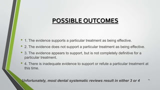POSSIBLE OUTCOMES
• 1. The evidence supports a particular treatment as being effective.
• 2. The evidence does not support a particular treatment as being effective.
• 3. The evidence appears to support, but is not completely definitive for a
particular treatment.
• 4. There is inadequate evidence to support or refute a particular treatment at
this time.
Unfortunately, most dental systematic reviews result in either 3 or 4
24
 