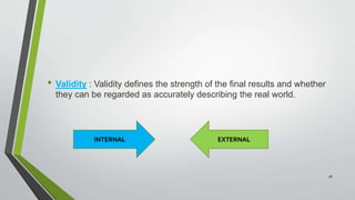 • Validity : Validity defines the strength of the final results and whether
they can be regarded as accurately describing the real world.
INTERNAL EXTERNAL
28
 