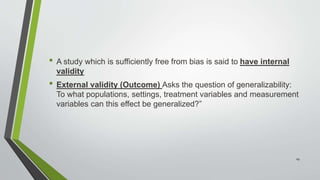 • A study which is sufficiently free from bias is said to have internal
validity
• External validity (Outcome) Asks the question of generalizability:
To what populations, settings, treatment variables and measurement
variables can this effect be generalized?”
29
 