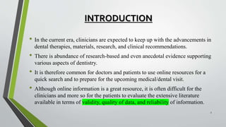 INTRODUCTION
• In the current era, clinicians are expected to keep up with the advancements in
dental therapies, materials, research, and clinical recommendations.
• There is abundance of research-based and even anecdotal evidence supporting
various aspects of dentistry.
• It is therefore common for doctors and patients to use online resources for a
quick search and to prepare for the upcoming medical/dental visit.
• Although online information is a great resource, it is often difficult for the
clinicians and more so for the patients to evaluate the extensive literature
available in terms of validity, quality of data, and reliability of information.
3
 