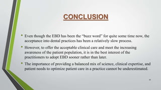CONCLUSION
• Even though the EBD has been the “buzz word” for quite some time now, the
acceptance into dental practices has been a relatively slow process.
• However, to offer the acceptable clinical care and meet the increasing
awareness of the patient population, it is in the best interest of the
practitioners to adopt EBD sooner rather than later.
• The importance of providing a balanced mix of science, clinical expertise, and
patient needs to optimize patient care in a practice cannot be underestimated.
39
 