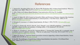 References
• 1. Sackett DL, Rosenberg WM, Gray JA, Haynes RB, Richardson WS. Evidence based medicine: What it is
and what it isn't. BMJ. 1996;312:71–2. [PMC free article] [PubMed] [Google Scholar]
• 2. ADA. Policy on Evidence-Based Dentistry. [Last retrieved on 2016 Jun 23]. Available
from: http://www.ada.org/en/about-the-ada/ada-positions-policies-and-statements/policy-on-evidence-based-
dentistry .
• 3. Ismail AI, Bader JD. ADA Council on Scientific Affairs and Division of Science; Journal of the American
Dental Association. Evidence-based dentistry in clinical practice. J Am Dent Assoc. 2004;135:78–
83. [PubMed] [Google Scholar]
• 4. Richards D, Lawrence A. Evidence based dentistry. Br Dent J. 1995;179:270–3. [PubMed] [Google
Scholar]
• 5. Guyatt G, Oxman AD, Akl EA, Kunz R, Vist G, Brozek J, et al. GRADE guidelines: 1. Introduction-
GRADE evidence profiles and summary of findings tables. J Clin Epidemiol. 2011;64:383–
94. [PubMed] [Google Scholar]
• 6. Mejàre IA, Klingberg G, Mowafi FK, Stecksén-Blicks C, Twetman SH, Tranæus SH. A systematic map of
systematic reviews in pediatric dentistry – What do we really know? PLoS One. 2015;10:e0117537. [PMC
free article] [PubMed] [Google Scholar]
• 7. Bader JD, Hawley F. American Dental Association resources supporting evidence-based dentistry. Semin
Orthod. 2013;19:158–61. [Google Scholar]
• 8. Kao RT. The challenges of transferring evidence-based dentistry into practice. J Evid Based Dent
Pract. 2006;6:125–8. [PubMed] [Google Scholar]
40
 